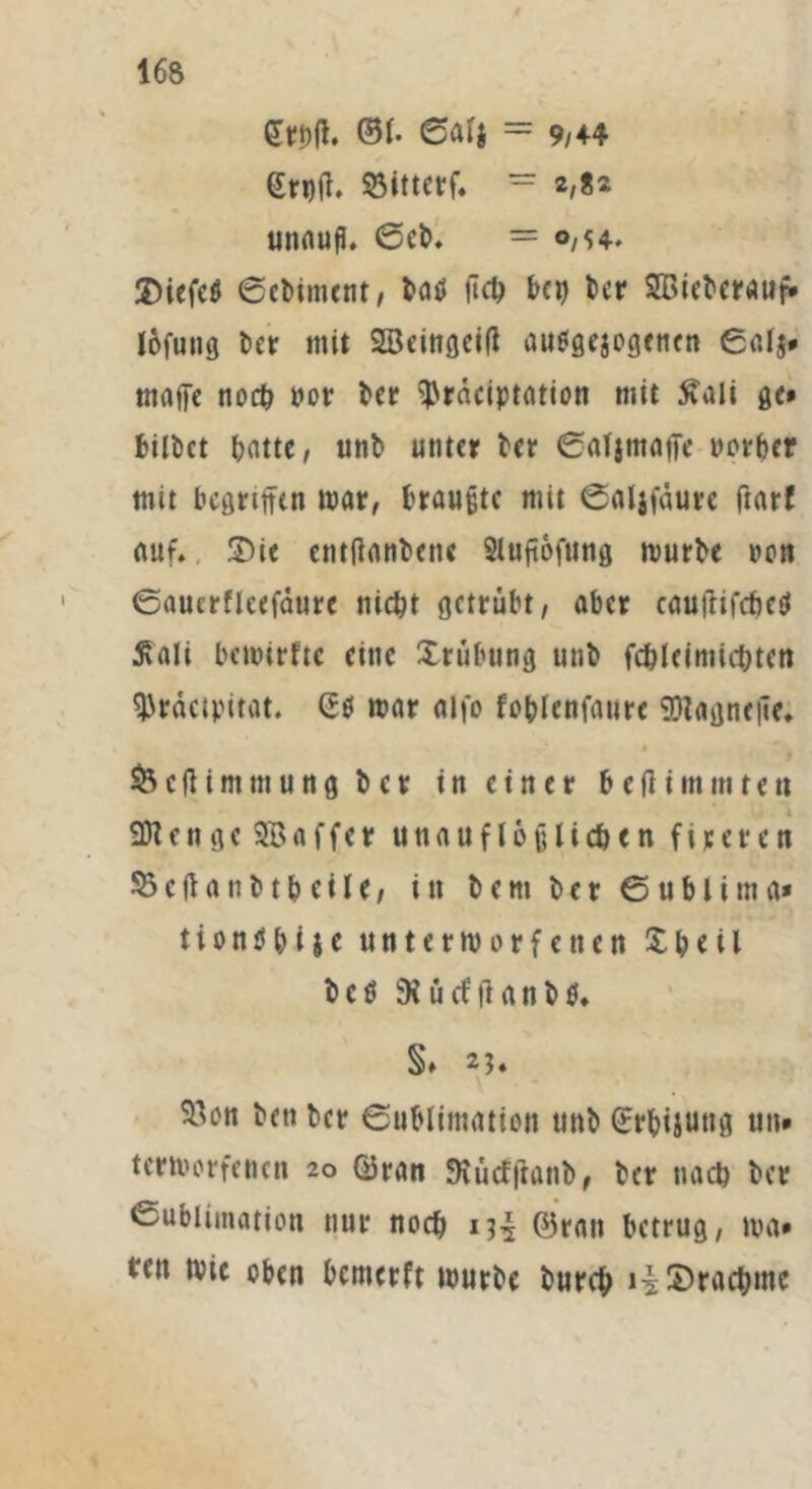 @1. Sali = 9/44 grpil. 93itterf. = 2,«2 unaufi. 6cb. = o/H. 3>iefeö ©ebintcnt, ba0 üc1> bep tcr SBiebcratip» lofuiiö t>er mit 2öeingeitf auflgejogcnen ©afj* magre noch uor ber ^raciptation mit 5vali ge» bilbet batte, unb unter ber ©aljmaffe normet mit begriffen mar, traute mit ©aljfäurc ftarf auf. £>ie entffanbene Sluffofung mürbe non ©aucrfleefdurc nicht getrübt, aber cauftifcbed Äali beuurfte eine Xrübung unb fcöleimic&tett ^rdetpitat. G0 mar aifo foblcnfatire SDtagnetie. s 1 I & c (ti m tu u n g t> c r in einer b e fit m m t en SDtengeSBaffer unauflöslichen fixeren 53efianbt&ctle, in b e m ber ©ublima* tiontfpijc untermorfetten £ b e i l b c 0 ü cf ff a ti b 0. §♦ 23* 93Mi beti ber Sublimation ttnb ©rbijung un» termerfenen 20 ©ran SKÜcfffanb, ber nach ber Sublimation nur noch ©ran betrug, ma» *fn mic oben bemerft mürbe bureb i£ Drachme