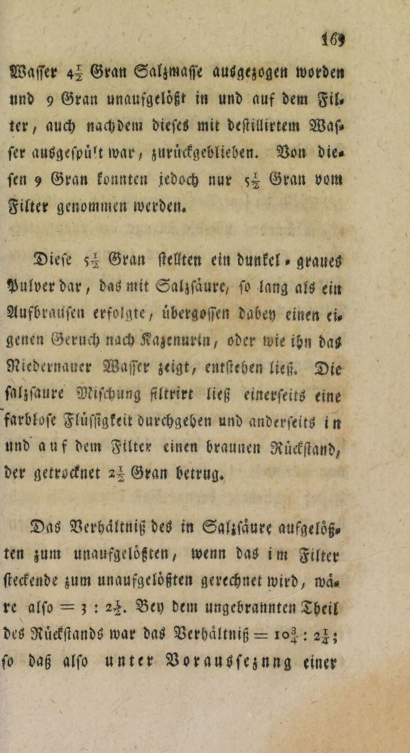 16* SSajTer 4| ©ran @at$mafi'e auögejögen worbeti ttn^ 9 ©tan unaufgelößf iti uni) auf bem Sil» ter, auch nae&bem biefe# mit befhllirtem 2öaf* fer autfgefpürt mar, jurücfgeblieben. $8on bie# fen 9 ©ran fonnten jebocfc nur ©ran rom Sitter genommen werben. 2>iefe ^ ©ran tfeötcn ein bunfel * grauet* Aulner bar, bat* mit ©aljfdurc, fo lang als ein Slufbraiifen erfolgte, ubergojfen habe» einen ei# genen ©mul) nach flajenurtn, ober wie i&n bas Sliebernauer SBuffer jeigt, entließen lieft, 5)ie faljfaure «Dtifc&ung ftltrirt ließ einerfeits eine farblofe Slufngfeit burebgeben unb anberfeitS iit unb a u f bem Siltcr einen braunen ftücftfanb, ber getroefnet 2\ ©ran betrug. £)as Söerbdltnig beö in 6aljfdure aufgelojj# ten jum unaufgelößten, wenn bas im Sitter ffeefenbe jutn unaufgelöfjten gerechnet wirb, wä# re alfo = ? : 2*. 33et) bem ungebrannten Xbeil beS SKücfflanbS war baS 33crbdltniß = io^.; 2^; fo baß alfo unter 23or ausfejnng einer