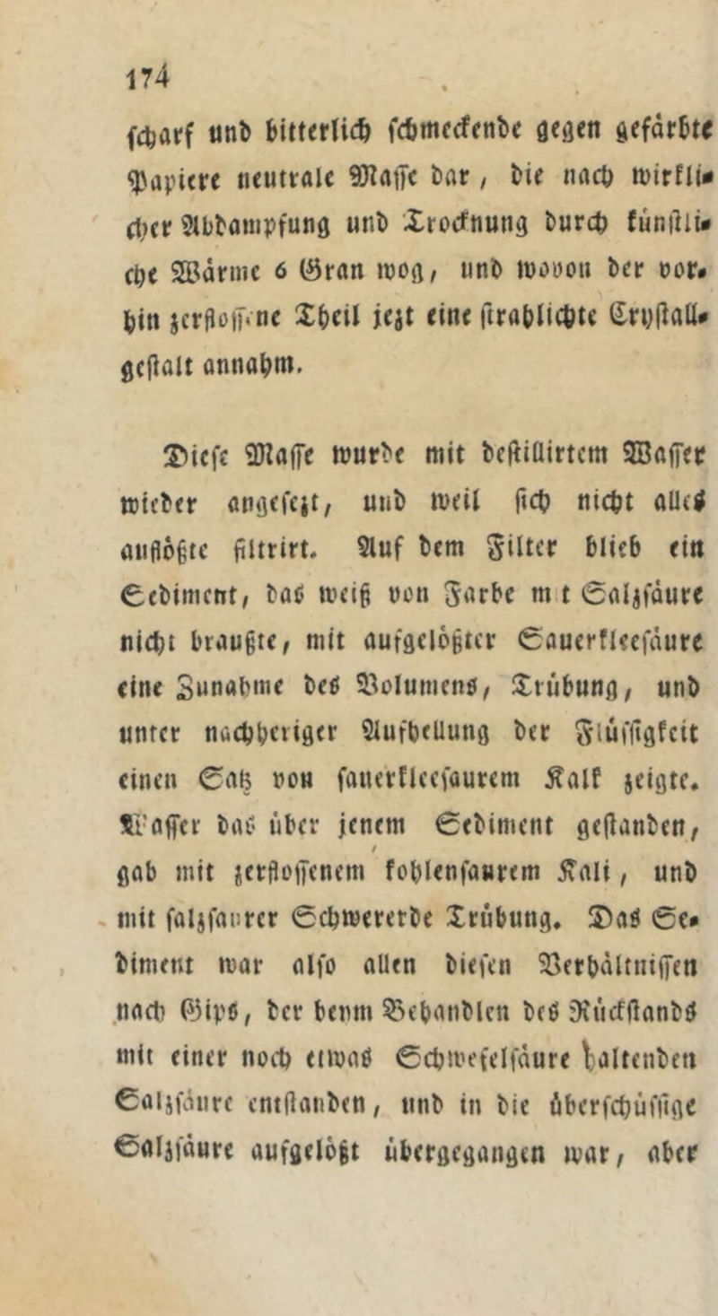 fctjarf unb bitterlich fcbmeefcnbe gegen gefärbt« Rapiere neutrale 9JtfltJc bar, bie nach mirfli* (her Slbbotnpfung unb Xrotfnung burch funilii» ehe 3Bärmc 6 (Öran wog, tmb mooon ber oor. bin jcrfioiFne Xbcil jejt eine ftrablicbte (Xri;(laU* gcjlalt antiabm. ©iefc SDlafie mürbe mit bcfiiüirtem SBaffetr mieber angefeit, unb weil ftcb nicht allctf auflogte filtrirt. 9luf bem Filter blieb ein Ccbimctrt, ba$ meig von Sarbe m t Calafäure nicht braugte, mit aufgelogtcr Cauerfieefüure eine Sunabme be$ SQolumenfi, Xi Übung, unb unter nachbeiiger 2lufbeUung ber ftiui'ligfcit einen Ccm non fouerfleefaurem Äalf jeigte. fc’affcr bai? über jenem Cebiment geftanben, / gab mit icrfloffcnem foblenfaurem £ali, unb mit faljfanrer Cchmeretbe Xrübung. 3)a$ Ce» bimeut mar alfo allen biefen 23erhältniiTen nach Pjipts, ber bemn 53ebanblen betf Deücfßanba mit einer noch etmaö Cchmefelfäure laltenbett Caljfäure entftanben, unb in bie überfchüfilge Caljjäure aufgelogt übergegangen mar, aber