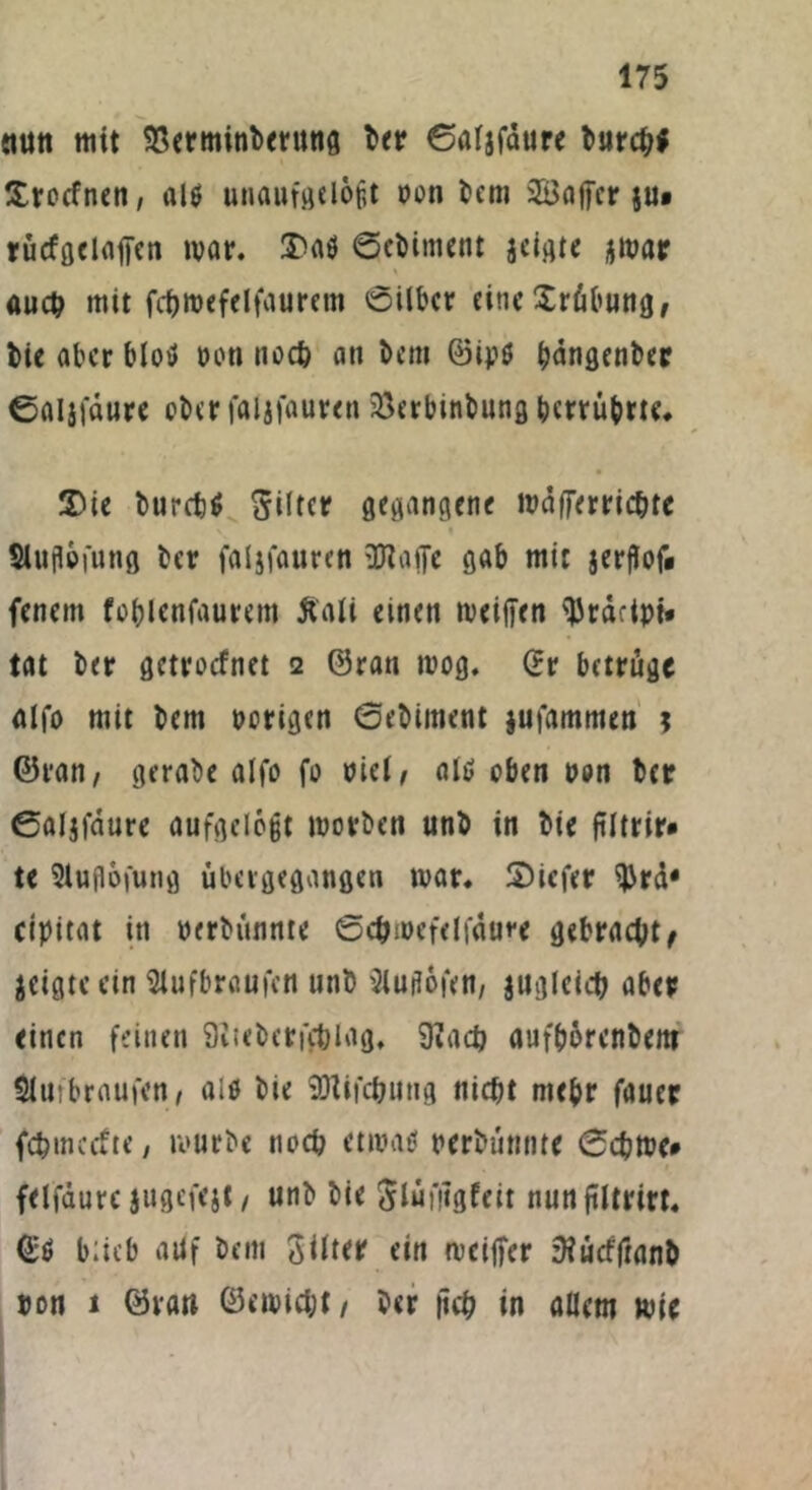 «litt mit $erminberung ber ©aljfdure burchf Irocfnen, al$ unaufgelegt oon bem SBaffcr ju* rucfgclaffen mar. Daö ©ebiment jeigte jmar auch mit fchroefelfauretn ©ilber eine Xräbung, bie aber blotf Poti noch ati bem ©ipö ^dngcntcc ©öljföure ober faljfauren 23erbinbung berrubrtc. Die burch* Filter gegangene wdfferrichte \ 1 Slugefung ber faljfauren 3Jlaffe gab mit jerflof« fenem fo&Icnfaurem ftali einen meiden ^rdctpi* tat ber getroefnet 2 ©ran toog. ©r betrüge alfo mit bem porigen ©ebiment jufammen ; ©ran, gerabe alfo fo eiel, als; oben pon ber ©aljfaure aufgelegt roorben unb in bie ftltrir* te Sluflofung ubevgegangen mar. Dicfer $rd* cipitat in perbunnte ©cbmefelfdure gebracht geigte ein Wbraufcn unb Mofett, jugleich aber einen feinen 9itebcrf$lag, 9?ach aufbörenbem $iufbraufen, alö bie SDlifchung nicht mehr fauer fehmeefte, mürbe noch etmatl perbunnte 0chme* felfdure jugefejt, unb bie ftlüfiigfeit nun ftitrtrt« ©$ btieb ailf bem 3itter ein mcider zHucfftanb pon 1 ©ran ©etpicht, ber lieh in allem wie