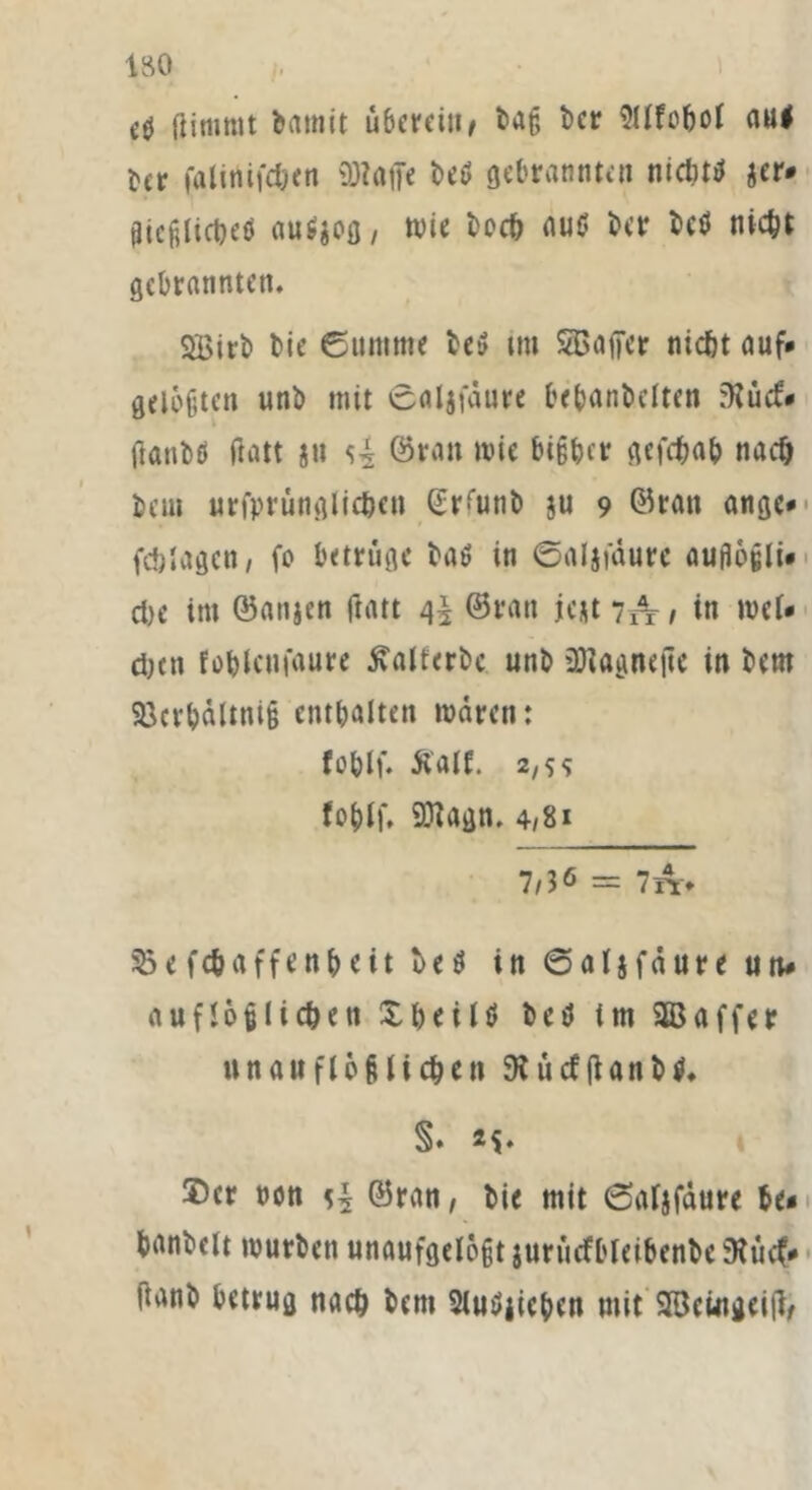 ISO aj ßimmt barnit überein, tag bcr 9Ufobol aul ber i'alitiifdjcn Waffe beü gebrannten nicluü jer* gicftlicbeti auSjog, wie hoch au$ ber bcö nicht gebrannten. 2Birb bie ©untme bei? im SBaffer nicht auf* getüften unb mit ©aljfdure bebanbelten ?flüd» tfanbd ftatt jn ©ran wie bisher gefebah nach bau urfprünglic&en Gr'unb $u 9 ©ran ange* fcblagen, fo betrüge bad in ©aljfdure auflofli* che im ©anjen ftatt t\\ ©ran icjt 7A , in wcU eben foblcnfaure £altcrbe unb üRagnefie in bent 93crhdltni§ enthalten waren: fohlf. Äaif. 2/5^ tobt). Wagn, 4/8» 7/36 = 7A> &e fc&affenheit bed in ©aljfdure un* auflo§liehen £ bei Id bet! im SBaffer unauflöslichen 9? ü cf ff a n b d» §• 5Dcr non ©ran, bie mit ©aljfdure be* hobelt würben unaufgelegt jurücfbleibenbe 9huf* ftanb betrug nach bent Sludiieben mit 2öeingeiff,