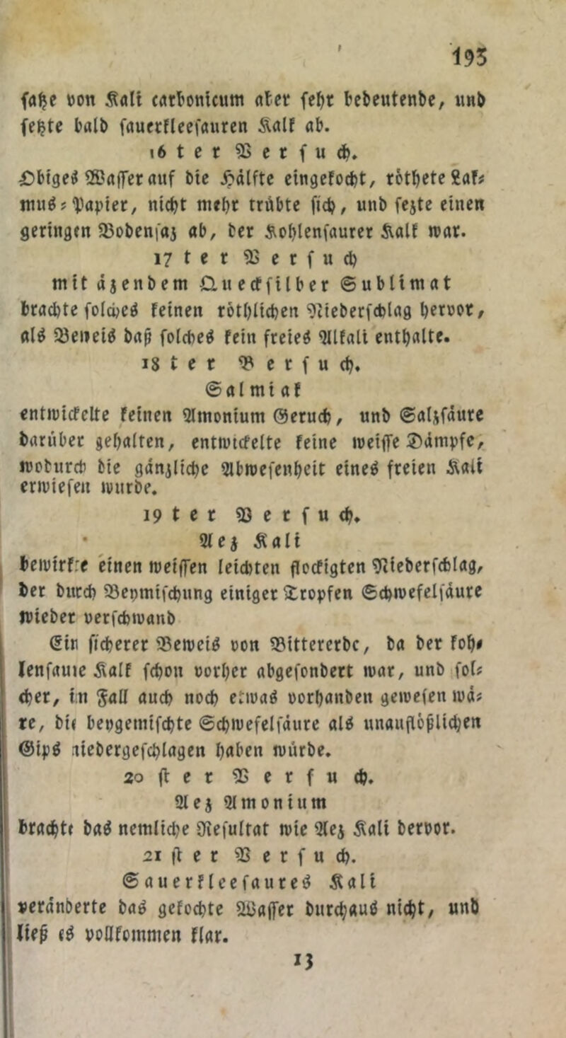 falje von Äalt catbontcum ater febr bebeutenbe, unb fe^te halb fauerfleefauren S\alf ab. i6ter 93 c r f u <h. £>bigeS ®affer auf btc £älfte eingefocht, rotbete 2af# muS? Rapier, nicht mehr trübte fid?, unb fejte einen geringen 23obenfaj ab, ter &ol>lenfaurer &alf war. 17 t e r iB erfud) mit äjenbem £tu ecfftlber Sublimat brachte folcbeö feinen rotblichen Stieberfcblag als Q3eneiS bap fold^eö fein freiet «Ulfali enthalte. 18 ter 93 e r f u cb. @al mt af entwicfclte feinen Sltnonium Geruch, unb @al&fäure bartiber gebalten, entwtcfelte feine weife Kämpfe, mobureb fcie gänjlicbe Sibroefenbeit eineö freien Stalt erwiefen würbe. 19 ter 93 e r f u <b. • 3feg Äalt bewtrfre einen weifen leichten floefigten 9tteberfch!ag, her bucch 93epmifd)ung einiger tropfen 6chwefelfäure jviebet uerfchwanb Sin ficherer beweis oon 93ittercrbc, ba ber fob# lenfauie Äalf fchott »orl)er abgefonbert war, unb fol* djer, tn $aß auch noch etwas »orbanben gewefen wä# re, bi« beogetnifebte ©cbwefelfäure als unauflöflicben i GipS itebergefcblagen haben würbe. 20 (l e r 95erfuch. 21 e5 Qlmonium bracht« baS nemliche 3ftefultat wte 5lej Äalt berpor. 21 ft e r 93 e r f u ch. ©auerfleefaureS Äalt ueranberte baS gefoebte Halfer burchauS nicht, unb lief? «S poßfommen Har. 13