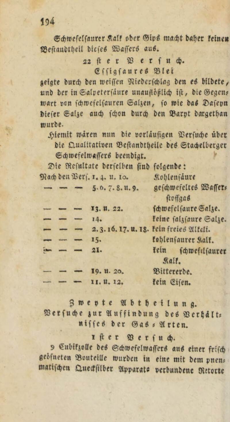 ©cbweferfattrer Äalf ober ©tp£ timest b<»fjer feine» «8eft«ubtl)eü tiefet 2ßaiTcr$ auä. 22 il e t SB e r f u d). (Sfftgfau r d 3Met geigte burrf) ben weiten 9cieberf<bU»g ben ei btlbetc, tmb ber in ©aipeterfäure unauflöslich ift, bie®egett? wart »cn fdiwefelfauren ©aljen, fo wie ba$ 3>afepn tiefer ©alje aud) febon burd) ben 93arpt bargetban würbe. Jpiemit wären nun bie »orläufigen fEerfudbe übet bie Gualitattuen SBefianbtbeilc be$ ©tacbelbetger ©cbwefelwaflTerä beenbtgt. 3>te ffteftiltate berfelben finb folgenbe: «)<arf? ben fßer\. 1.4. u. io. — — — 5* 6* 7*8.11.9. 13. u. 22. 14. 2.3.16.17. U. 18- 15. 21. 19. «• 20. II. «. 12, Äoblenfäure gefcbwefelteS 2Ba(fer# fipffgaö fd>wefelfaure©alje. feine faljfaure ©alje. fein freiem 2Ufdi. feblenfaurer Salf. fein fcbwefclfauret Äalf. Sflittererbe. fein (Eifen. S w e 9 t e Slbtbeilung. SSctfucbe jur 9luffinbung be$ iBerljälts «iffe^ bet @a$ »Sirten. 1 ff e r ffi e r f u d). 9 CnbifjeDe be$ ©cbroefelwafferg aug einer frifcb gebfneten «outeiüe würben in eine mit bem pnem matifdben &uecffilbet Apparate petbunbene OvJtotte