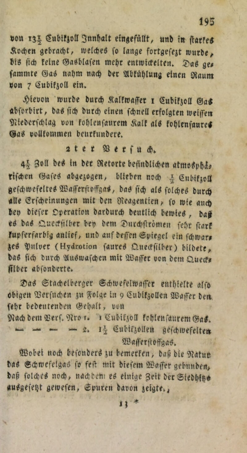 »on 13t gubirjoH SnnDalt eingeftillt, unb ttt fiarre* Soeben gebracht, toeldteö fo lange fortgefejt tvutbe, bi$ ftd) feine ©aäblafen mel)r enttritfelten. $ag gu famnne @ad nal)m na<b bet 2Il'fiH)lung einen IHannt pon 7 (Subifjoll ein. $teoott tourbe burd) ÄalFtpaffer 1 (Jubirjoll ©a$ dbferbirt, bat* ftti) burd) einen fcbnell erfolgten tpetffett 9Itebcrfd)lag oott Foblenfaurem Äalf al$ foblenfauref ©aä pollfontmett beurfunbere. 2 t et & t t f u d>» 30H bei« ln bet töetorte befinbllcben atmotyb^ rtfcfcen ©afe$ abgejogen, blieben noch ^ önbifioa gefcbtvcfelte* Hßafferftpffga*, ba$ ftd) af^ fofebee? bur# alle Crfdteinungen mit ben Dieagentien, fo tote auefr bet) biefer Operation batburd) beutlld) betpieä, bajr ei« ba$ duecfftlber bett bem 3>urd>ftr6meit fel)t frarf rupferfarbig anlief, unb auf beffen ©piegel ein fditoara jeg tyitloet (Hvdrotion faureg üuetfftlber) bilbete, ta$ ficb buvd) Sluötpafcfcen mit Gaffer oon bem Quecf» ftlber abfonberte» &a$ ©tacbelberger Sdnoefeltbaffer entbleite alfo obigett 23erfttd>en ju ffolge ln 9 GubifaoUcn 2ßat7er bett febr bebeutenben ©eljalt, pon 9iad) bem 2?erf. 9iro r. 1 @ublfjoH frblenfäurent @a$. — — — — 2» dubifiollen gefcbiuefelte» 2Öajferftoffga$. 2Bobei nodt befonberäju bemetfen, bafj bie 9iatue baa ©djntefelgasS fo fett mit biefem 2ßa|fer gebuuben, bafj foldjcä noch, ndebbeht e« einige £eit berSiebbfb* autfgefeljt getpefen, ©puren baoon jeigte^ n * \