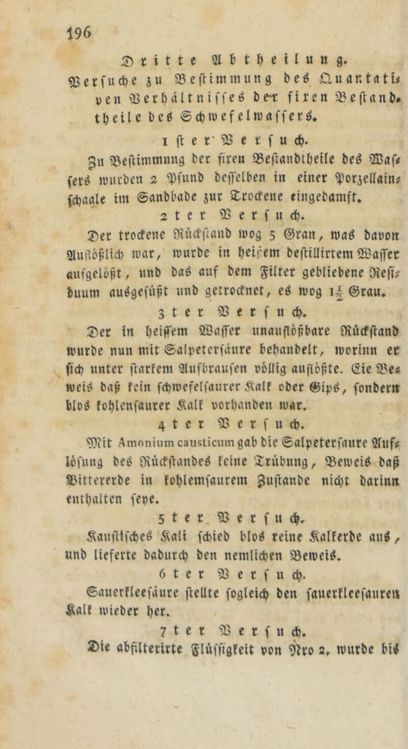 Reifte Qlfttfyeilung. «ßerfuct)c ju SßefHminung be$ £luar,t«ti< ven 95er Mit n iffef be-t firen Q5 c ft a n t>. t h e i l e be$ ©djwef elwafferf. ifter'95etfu<h. 3« $8efltmmnng ber füren 93efianbtbeile be$ 9Baf; ferä würben 2 ^pfunb beflelben tu einer tyorjelfam* fct>aale im ©anbbabe jur Strocfenc «ingebamft. 2 t c t 95 e r f u d). $er troefene SRütfftanb wog 5 ©ran, wa$ banon Sluflöfiltcb war, würbe in heipem befltlltrtem ©affet aufgelbfit, unb ba$ auf bem Filter gebliebene Die ft; buum aufgefüjit unb getroefnet, ei wog ij. ©rau. 3ter 95 e r f u cp. 3>et in Ijeiflfem ffiaiTer unauflösbare Diücfftanb würbe nun mit ©alpeterfäure bebanbelt, worinn er fiep unter ftarfem «Hufbraufen oöüig aufiöfitc. (Eie 58 e* wettf baf? fein fcpwefelfaurer 3\alf ober ®ip£, fonbertt blo$ foplenfaurer Äalf ootpanben war. 4 t e r 95 e r f u (t). «flfit Amnnium causticum gab bie ©alpeterfaure 9luf; löfuttg be$ Dvücfftanbeö feine Xrübung, «Beweib bafi SMttercrbe in foplemfauretn guftanbe nicht barinn enthalten fepe. 5 t e t 95 e r f u cp, ÄaufttfcpeS Äalt fepieb blo$ reine Äalferbe auf, unb lieferte baburch ben nemlichen SBeweif. 6ter 95 e r f u cp. ©auerlleefaure fiellte fogleicp ben fauerfleefaureti Halt wieber her. 7 t e r 95 e r f u *. 2>ie abfülterirte $lüfftgfeit pott 9?ro s, würbe bif