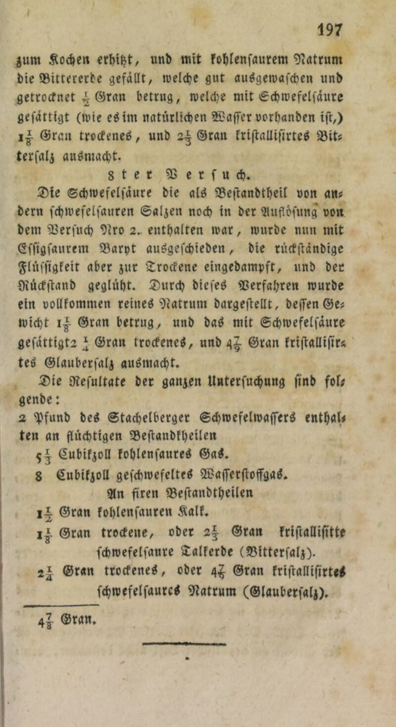 äum Soeben erbtet, unb mit foblenfaurem 9iatrum bie SBittererbe gefällt, welche gut auägemafcben unb getrocfnet ^ ©ran betrug, n>eld?e mit Scbmefelfäure gefättigt (mie eätm natürlichen SBaffer oorhanben ift,) ©ran trocfeneö, unb 2^ ©ran frijtalUfirteä 33it; terfalj audmacht. 8ter 9S e t f u ch. $te ©cbmefelfäure bie alä 33e|tanbtbetl »on an; bern fcb»vefelfauren Saljen noch in ber 9lufl&fung 001t bem 93 er flieh 9iro 2. enthalten mar, mürbe nun mit Gfftgfauretn S^arpt au$gefchieben, bie rücfftdnbige ftlüfftgfeit aber jur Srocfene eingebampft, unb ber Oiücfftanb geglüht. ®urch biefeö Verfahren mürbe ein uollfomnten reitteö Matrum bargeftellt, bejfen ©e; micht i£ ©ran betrug, unb ba$ mit Schmefelfäure gefättigt2 * ©ran trocfencS, unb 4$. ©ran friftallifirs teö ©lauberfalj augmadbt. ®ie Utefultate ber ganzen Unterfuchung finb fof* genbe: 2 ipfunb be$ Stachelberget Schmefelmafferä enthaU ten an flüchtigen 93eftanbfbeüen 5^ Gubifjofl foblenfaureä ©a$. 8 ©ubifjoll gefchmefelteä SBaflerftoffgad. 9ln fiten 93eftanbtheilen ii ©ran fohlenfauren Salf. Xf ij. ©ran trocfene, ober 2§ ©ran frifiaDifftte fchmefelfaure £alferbe (ffiltterfalj). 2* ©ran trocfeneä, ober ©ran frifiallifirte* (cbmefelfäure* Matrum (©lauberfalj). 4^ ©ran.