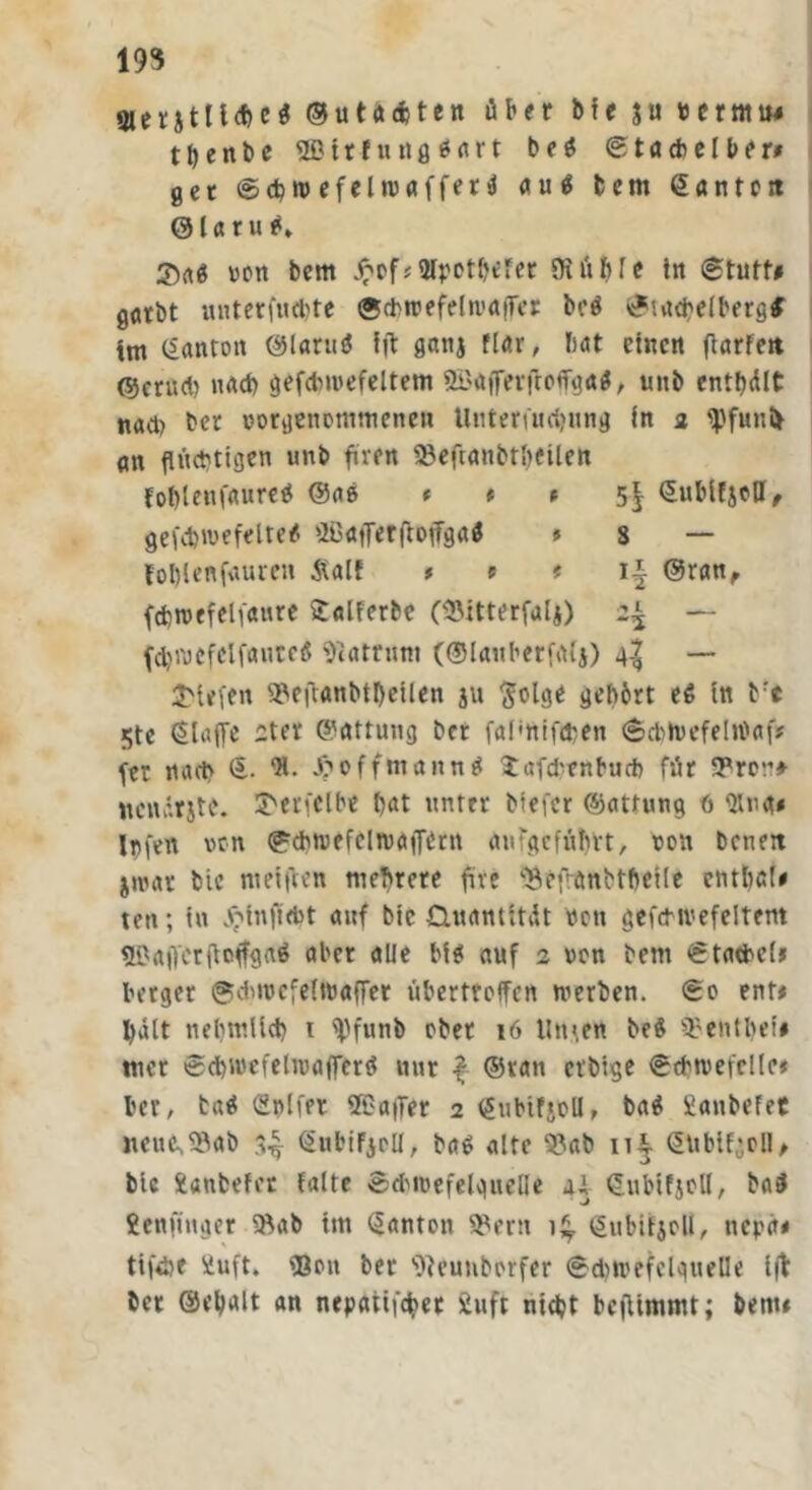 193 3ierjtll<he$ ©utaäten über bic ju bermiw tbenbc Sßirfuttflßflrt b e ß S t acb e l b e r* gec Scbn> efehvafferß auß bcm ©antctt ©laruß» $aß von bcm £c*f* 3lpotbefer DiüMe in (Stuft* gorbt unterfucbte ©cbrcefdn'affer beß Stacbdberg# tm ©anton ©lattiß fft gattj fUr, bat einen (larfctt (55crud) nach gefdmtefdtem SBöfferflofg«#, unb entölt nad) ber oorgenommeneu Uuteriu<f>ung in 2 fpfunfc an flüchtigen unb fuen 58eftanbtl)eüett foflleufaureß ©aß * * * 5| ©ubifjoU, gefebwefdteß üGafferftoffgaß » s — foblenfauren Äalt , t f 1* @ran, fdjtpcfeli'aure Salferbe ($itterfalj) 2^ — fdM'ocfdfaurcß Matrum (©lauberfalj) g| — 2>tefen 9?eftanbtl)eilen ju ftolge gelt&rt eß tn brt 5tc klaffe ^tev ©nttung ber fal'ftifdjen ScbtocfelWaf* fer nach ©. “R. X^offmannß Xafcbenburb für 9?rcu* ttcnärjtc. 2>erfclb* bat unter biefer ©attung ö <Hn<t* Jnfcn non Scbtvefclntaffdtt aufgcfüTnt, 00« benett jiuar bic weiften mehrere fite ^efranbtbcile cntbcl* ten; in X'infidJt auf bic Quantität bett gefcMi'efdtem SGaflcrfloffgaß aber alle biß auf 2 von bem Stachel* berget Sdnocfelwaffer übertreffen werben. So ent* hält nebmücb 1 ff^funb ober 16 Unten beß SBentltet* wer Sdbwefdwafferß nur f ©ratt ctbige Scbtvefdle* ber, baß Cnlfer STGaffer 2 <£iibtfjcU, baß ilanbefet iteuc^ab ^ ©nbiFjoll, baß alte S?ab 11^ <5übif;oll, bic Xanbder falte SdtioefdgueHe ai ©ubifjoll, baß fcenfinger 9kb tm Danton SBertt 1^. ßubifjoU, nepa* tifebe üuft. 'Bon ber ’Oteunborfer Schwefelquelle i(t bet ©djalt an nepatifcfyet iuft ntdjt bcfUnimt; bem#