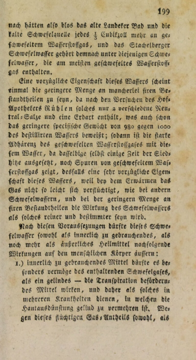 nach Ratten alfo blo$ ba$ alte ganbeFer S3ab unb bie falte ©djwefelquelle iebeö | (iubiFjolI mehr an ge« fcbwefeltcm 2Bafferjtoffga$, nnb ba$ ©tachelberger ©chwefelwafler gefjovt bemnach unter btejentgen©cbwe« felwaffer, bie am ntetflen gefcbwefeltetf 2ßafferftoff« gaö enthalten. £ine vorzügliche Sigcnfcbaft btefeö ©affertf fcbeint tinmal bie geringere Wenge an mancherlei fireit 95e» fraubtl>eilen ju fepn, ba nach beu Sßerfuchen betf .ftof* 2lpothefer3 DI üblen fold?eö nur z vcefcbiebene 9leu* tral?0alie unb eine Crbart enthalt, wa$ and) febon t>a$ geringere fpeeififebe ©ewicht pon 980 gegen 1000 tc$ beflillirten 533affcrö beroet^t; fobann ift bie jiarFc Stbbärenj be3 gefchwefelten 2Bajferfioffgafe$ mit bie« fern SBaffer, ba batJelbige felbft einige ber ©ieb« f)i(?e ausJgefeljt, noch ©puren von gefchwefeltcm ffiaf* ferfloffga* zeigt, be3fall3 eine fchr vorzügliche eigen* fdjaft biefe$ 2DaflTer^, weil be» bem erwärmen ba$ @a3 nicht fo leicht fid) verflüchtigt, wie bei anbern (Schwefelwaffem, unb bei ber geringem Wenge an fiten 35e(ianbtheilen bie ÜBirfung be$ ©d>wefelwa(fcr$ «{$ folcbeä reiner unb beftinimter fepn wirb. flach tiefen 23orait$fezungen bürfte biefed ©chwe« felwaffer fowohl a(3 innerlich ju gebraucbenbeS, als noch mehr als dufjerlicheS Heilmittel nachfolgenbe SSlrfnngen auf ben menfehiiehen Äbrper duffem: 1.) innerlich ju gehrauchenbeS Wittel bürfte eS be* fonberS »ermbge be$ entbaltenben ©chwefelgafeS, «lei ein gelinbeS — bie Uranfptration befbrbenu bcS Wittel wtrFen, unb baber «13 folcteS in mehreren Slranfbeiten bienen, in weichen bie HautauSbünfhmg geftnb z« vermehren fff. fßci gen biefeS (tüchtigen Qq$><lltubcil3 fowohl/ «13