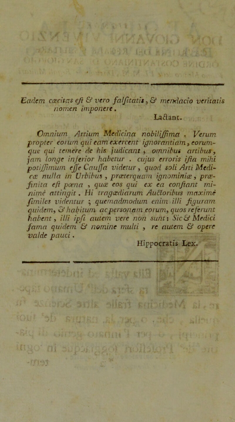 - i I , c I Eadcm cascitas ejt & vero faìfitatìt^Ù mendacio verhatìs nonien iniponere. Laélanc. Omnium Artium Medicina nobifijffìma , Verum propter eorum qui eam exercent ignorantiam, eorum- que qui temere de bis judicant t omnibus artìhus y jam longe inferior habetur . cujus erroris ijìa mihi potìjjimum ejfe Cauffa videtur, quod soli Arti Medi- cce nulla in Urbibus , praterquani ignominice, prce- finita eft pcena y quce eos qui ex ea conjtant rni- nimè attingit. Hi tragcedìarum Aubtoribus maxime flmiles videntur ; quernadmodum enim illi figuram quìdem, habitum acpersonam eorum, quos refe rune habent, UH ipfi auiem vere non sunti Sic & Medici fama quidem & nomine multi , re autem & opere valde pauci. Hippocratis Lex. ‘-.''i '-i , - • ,i” rt : -rr>