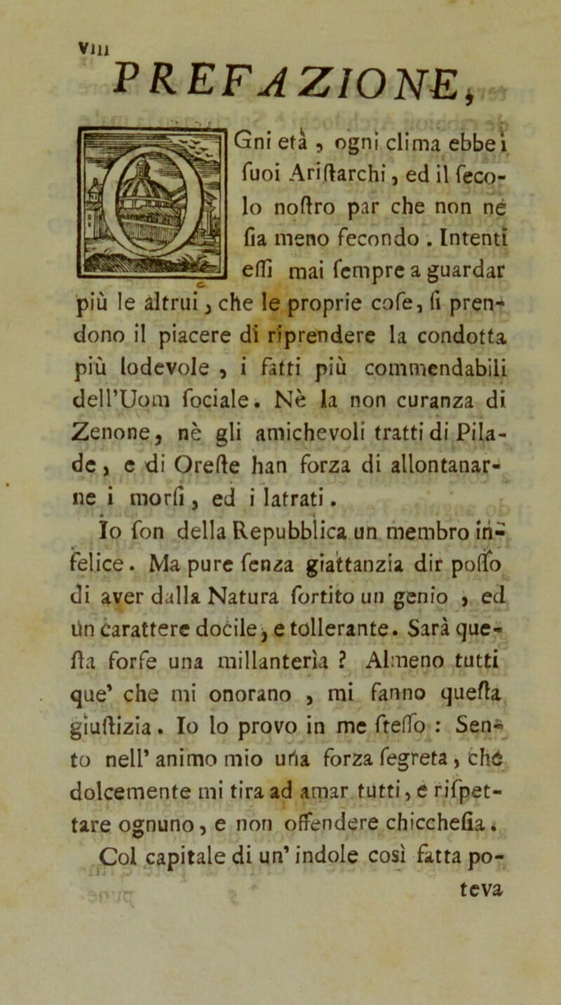 PREFJZIONEi Gni età 5 ogni clima ebbeì Tuoi Ariftarchi, ed il feco- lo noftro par che non né fia meno fecondo . Intenti elTì mai fcmprc a guardar più le altrui, che le proprie cofe, fi pren- dono il piacere di riprendere la condotta più lodevole , i fatti più commendabili deirUom fociale. Nè la non curanza di Zenone, nè gli amichevoli tratti di Pila- dc, e di Orefte han forza di allontanar- ne i morii, ed i latrati. Io fon della Repubblica un membro in- felice. Ma pure fcnza gia'ttanzia dir pollo di aver dalla Natura fonìto un genio , ed Un carattere docile, e tollerante. Sarà que- lla forfè una millanterìa ? Almeno tutti que' che mi onorano , mi fanno quella giudizia. Io lo provo in me fteffo : Sen* to nell’ animo mio urta forza fegreta, ché dolcemente mi tira ad amar tutti > e rifpet- tare ognuno, e non offendere chicchefia. Col capitale di un’ indole così fatta po- teva