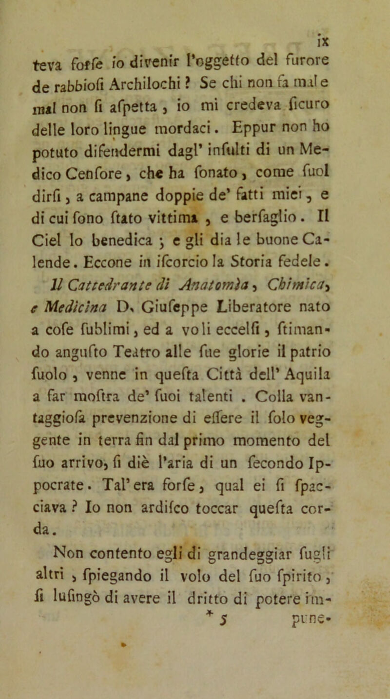 teva foffe lo diVenir Toggetfo del furore de rabbiofi Archilochi ? Se chi non fa mal e inai non fi afpetta , io mi credeva ficuro delle loro lingue mordaci. Eppur non ho potuto difendermi dagl* inftdti di un Me- dico Cenfore, che ha fonato, come Tuoi dirfi j a campane doppie de’ fatti miei, e di cui fono ftato vittima , e berfaglio. II Ciel lo benedica j e gli dia le buone Ca- Icnde. Eccone in ifcorcio la Storia fedele. JJ Cattedrante dì Anatomìa, Chimica-^ e Medicina Giufeppe Liberatore nato a cofe fublimi, ed a voli eccelfi, ftiman- do angiifto Teatro alle fue glorie il patrio fuolo , venne in quefta Città dell’ Aquila a far moftra de’ fuoi talenti . Colla van- taggiofà prevenzione di effere il folo veg- gente in terra fin dal primo momento del fuo arrivo, fi diè l’aria di un fecondo Ip- pocrate. Tal’era forfè, qual ei fi fpac- ciava ? Io non ardifeo toccar quefta cor- da. Non contento egli di grandeggiar fugli altri j fpiegando il volo del fuo fpirito,’ fi lufingò di avere il dritto di potere im- 5 pi'ne-