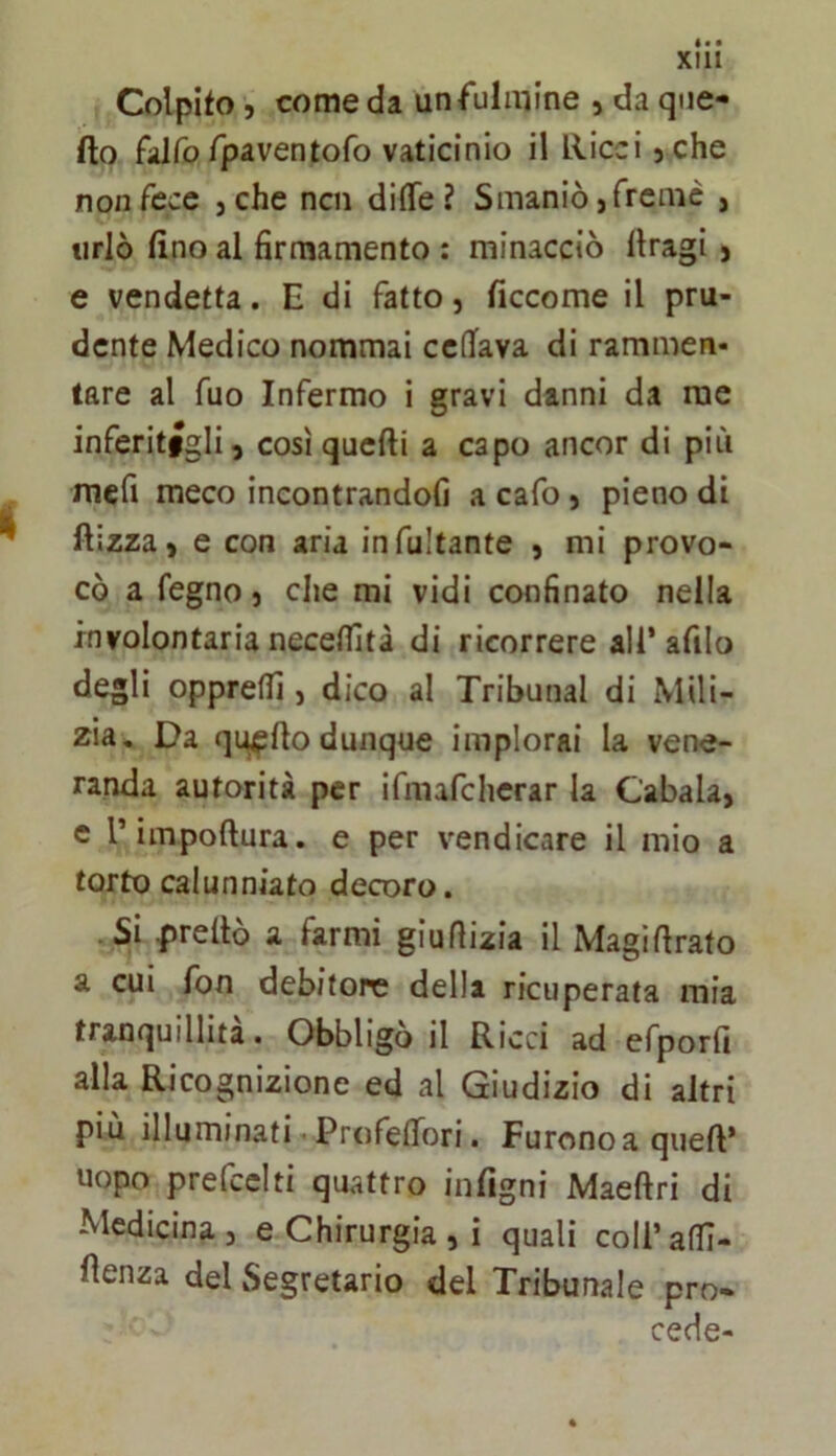 Xlll Colpito 5 come da un fulmine , da qne- fto filfo fpaventofo vaticinio il llicci 5 che non fece jche ncn di(Te ? Smaniò,fremè , urlò tino al firmamento : minacciò llragi, e vendetta. E di fatto, ficcome il pru- dente Medico nommai ccflfava di rammen- tare al fuo Infermo i gravi danni da me inferitigli, così quelli a capo ancor di più mcfi meco incontrandofi a cafo, pieno di llizza, e con aria infunante , mi provo- cò a fegno, che mi vidi confinato nella involontaria necelfità di ricorrere all’ afilo degli opprellì, dico al Tribunal di Mili- zia, Da qi^llo dunque implorai la vene- randa autorità per ifmafchcrar la Cabala, e rimpoftura. e per vendicare il mio a torto calunniato decoro. .Si predò a farmi giuflizia il Magidrato a cui fon debitore della ricuperata mia tranquillità. Obbligò il Ricci ad efporfi alla Ricognizione ed al Giudizio di altri più illuminati Profefiori. Furono a qued* uopo prefcclti quattro infigni Maedri di Medicina, e Chirurgia , i quali coll’adl- denza del Segretario del Tribunale pro- cede-