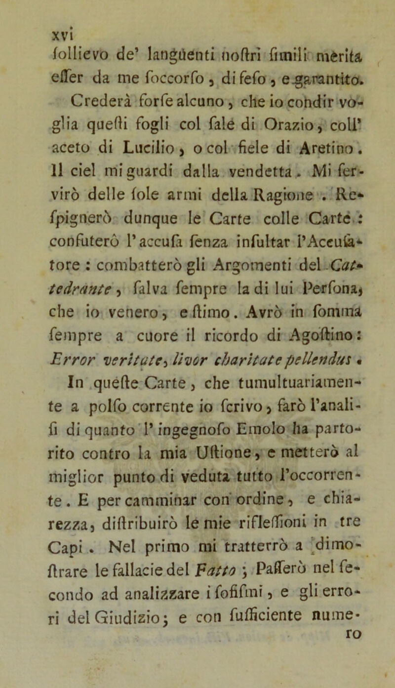 follievo de’ langiienti noftrì fimill merita elTer da me foccorfo , difefo , e^arantito. Crederà forfè alcuno, che io condir vo- glia quelli fogli col fale di Orazio, coll* aceto di Lucilio , o col fiele di Aretino, Il ciel mi guardi dalla vendetta. Mi fer- virò delle (ole armi della Ragione' /Re* fpignerò dunque le Carte colle Carte : confuterò l’accufi fenza infultar i’Accula* tore : combatterò gli Argomenti del Cai» tedrmtc-i fai va fempre la di lui Perfbna* che io venero, c ftimo. Avrò in lomma fempre a cuore il ricordo di Agoftino: Errar verhaie^ livar charìlate pellendus • In quefte Carte , che tumultuariamen- te a polfo corrente io ferivo, farò l’anali- fi di quanto'!* ingegnofo Emolo ha parto- rito contro la mia Ultione, emetterò al miglior punto di veduta tutto l’occorren- te . E per camminar con ordine, e chia- rezza, diftribuirò le mie rifleffioni in tre Capi . Nel primo mi tratterrò a ^dimo- firare le fallacie del Eatto ; Paflerò nel fe- condo ad analizzare i fofifmi, e gli erro- ri del Giudizio3 e con fufficiente nume- ro