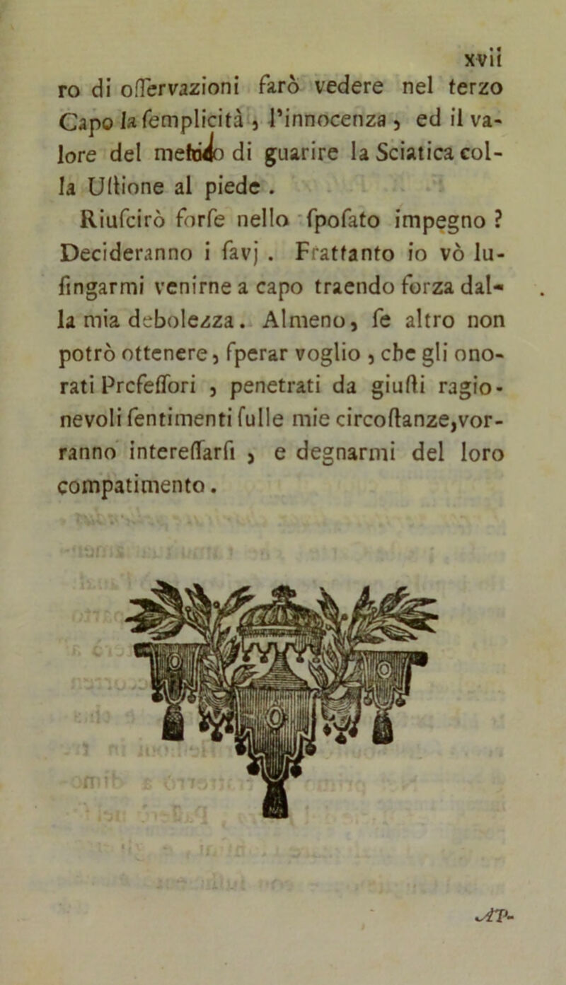 ro di ofTervazioni farò vedere nel terzo Capo lafemplicità 5 Tinnocenza 5 ed il va- lore del me di guarire la Sciatica col- la unione al piede . Riufcirò forfè nello -fpofato impegno ? Decideranno i favj . Frattanto io vò lu- fjngarmi venirne a capo traendo forza dal- la mia debolezza. Almeno, fe altro non potrò ottenere, fperar voglio , che gli ono- rati Pr cfeflbri , penetrati da giudi ragio- nevoli fentimenti fulle mie circodanze,vor- ranno intereffarfi , e degnarmi del loro compatimento. i