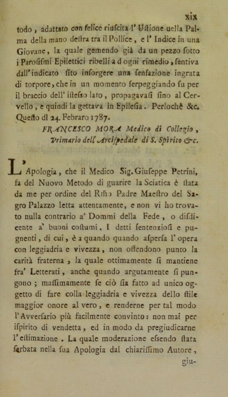 xlx lodo , adattato con felice riufcita-l* Uftione uclU Pal- ma della mano delira tra il Pollice, e I’ Indice in una Giov^ane, la quale gemendo gii da un pezzo fotto iParolìfmi Epilettici ribelli a d ogni rimedio ,fentiva dall* indicato fito inforgere una fenfazione ingrata di torpore > che in un momento fcrpeggiando fu per il braccio dell* iftcfso Iato, propagavafì fino al Cer- vello , e quindi la gettava in Epilcfia. Perlochè Stc, Quello di 34. Febraro 1787. FI^ ytT^lCESCO MOn,yt Medico di Collegio , Vrimorio deli^rcifpedale di S. Spìrito &c. T • I j Apologia, che il Medico Sig.Giufcppe Pctrini, fa del Nuovo Metodo di guarire la Sciatica è fiata da me per ordine del Riti ) Padre Maeftro del Sa- gro Palazzo letta attentamente, e non vi ho trova- to nulla contrario a’ Dommi della Fede , o difdi- cente a' buoni coftumi. I detti fentenzioll c pu- gnenti, di cui, è a quando quando afpcrfa 1’ opera con leggiadria e vivezza, non offendono punto la carità fraterna j la quale ottimamente fi mantiene fra’ Letterati, anche quando argutamente fi pun- gono ; maflìmamente fe ciò fia fatto ad unico og- getto di fare colla leggiadria e vivezza dello ftilc maggior onore al vero, c renderne per tal modo r Avverfario piu facilmente convìnto ; non mai per ifpirito di vendetta, ed in modo da pregiudicarne r efiimazione . La quale moderazione cfsendo fiata ferbata nella fua Apologia dal chiarifiimo Autore, giu-