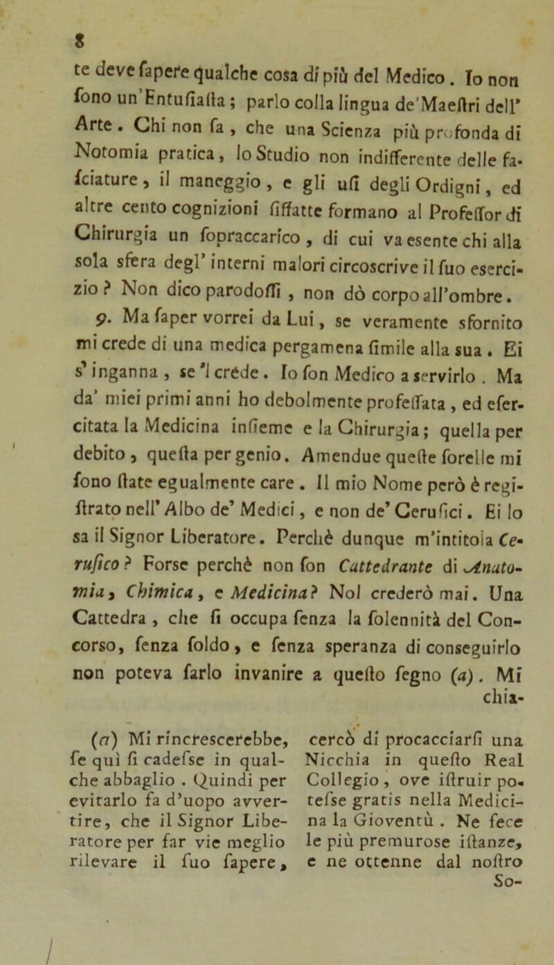 te deve fapePe qualche cosa df più del Medico. Io non fono un Entufiada ; parlo colla lingua de’Maeftri dell* Arte . Chi non fa , che una Scienza più profonda di Notomia pratica, lo Studio non indifferente delle fa- lciature , il maneggio, c gli ufi degli Ordigni, ed altre cento cognizioni fiffatte formano al Profeflfordi Chirurgia un fopraccarico, di cui va esente chi alla sola sfera degl’interni malori circoscrive il fuo eserci- zio ? Non dico parodofTì , non dò corpo all’ombre. 9. Ma faper vorrei da Lui, se veramente sfornito mi crede di una medica pergamena fimile alla sua . Ei s’inganna , se '1 crede. Io fon Medico a servirlo . Ma da’ mici primi anni ho debolmente profeffata , ed efer- citata la Medicina infieme e la Chirurgia ; quella per debito, quella per genio. Amendue quelle forellc mi fono fiate egualmente care. Il mio Nome però è regi- firato nell’ Albo de’ Medici, e non de’ Cerufici. Ei lo sa il Signor Liberatore. Perchè dunque m’intitoia Ce- rufico ? Forse perchè non fon Cattedrante di ^nato- miai Chimica, c Medicina? Noi crederò mai. Una Cattedra , che fi occupa fenza la folennità del Con- corso, fenza foldo, e fenza speranza di conseguirlo non poteva farlo invanire a quello fegno (a). Mi chia- (n) Mi rincrescerebbe, fe qui fi cadefse in qual- che abbaglio . Quindi per evirarlo fa d’uopo avver- tire, che il Signor Libe- ratore per far vie meglio rilevare il fuo fapcre, cercò di procacciarli una Nicchia in quello Reai Collegio, ove ifiruir po- tefse gratis nella Medici- na la Gioventù . Ne fece le più premurose iftanze, e ne ottenne dal nofiro So-