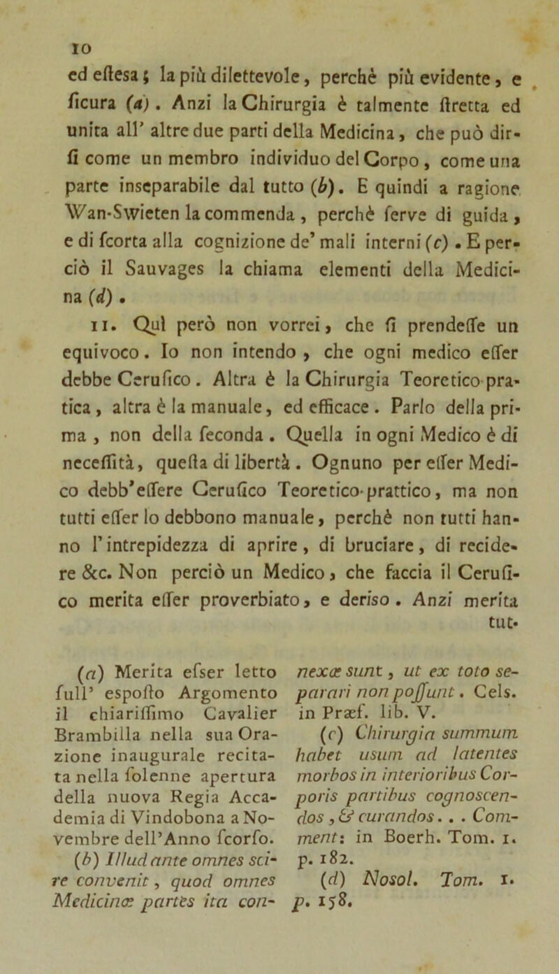 cd ertesa ; la più dilettevole, perchè più evidente, e ficura (a). Anzi la Chirurgia è talmente lìretta ed unita all’ altre due parti della Medicina, che può dir- li come un membro individuo del Corpo, come una . parte inseparabile dal tutto (b), E quindi a ragione Wan-Swieten la commenda , perchè ferve di guida, e di feorta alla cognizione de’ mali interni fc). E per- ciò il Sauvages la chiama elementi della Medici- na (d). li. Qui però non vorrei, che fi prendefTe un equivoco. Io non intendo , che ogni medico effer debbe Ccrufico. Altra è la Chirurgia Teoretico pra- tica, altra è la manuale, cd efficace . Parlo della pri- ma , non della feconda . Quella in ogni Medico è di necelfità, quella di libertà . Ognuno per eller Medi- co dcbb’elTere Gerufico Teorctico prattico, ma non tutti elfer lo debbono manuale, perchè non tutti han- no l’intrepidezza di aprire, di bruciare, di recide- re &c. Non perciò un Medico, che faccia il Cerufi- co merita elTer proverbiato, e deriso. Anzi merita tut- (a) Merita efser letto full’ espoflo Argomento il chiariflìmo Cavalier Brambilla nella sua Ora- zione inaugurale recita- ta nella folcnne apertura della nuova Regia Acca- demia di Vindobona a No- vembre dell’Anno feorfo. (b) Il/ud ante omnes sci- re convenic, quod omnes Medicina: partts ita con- nexat sunt, ut ex tota se- parali non pojjunt. Cels. in Praef. lib. V. (r) Chirurgia summwn habet usuin ad latentes morbos in interiorihus Cor- poris partibus cognoscen- dos , Ù curandos. . . Coni- mene: in Boerh. Tom. i. p. 182. (d) Nosol. Tom. !• p. ij8.