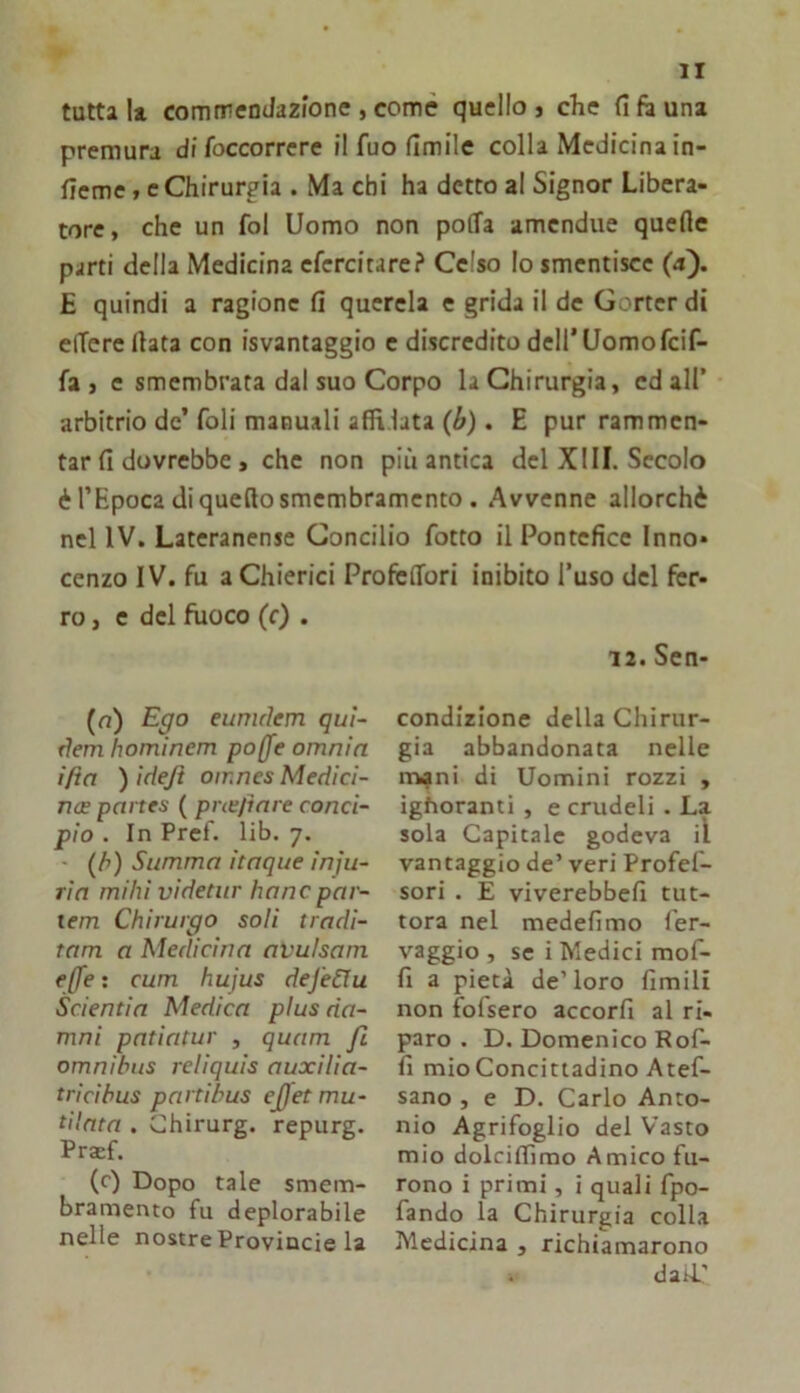 tutta 11 commendazione , comè quello j che fi fi una premura di Toccorrere il fuo fimile colla Medicina in- fieme, c Chirurgia . Ma chi ha detto al Signor Libera- tore, che un fol Uomo non poffa amendue quefle parti della Medicina efercitare? Celso lo smentisce (a). E quindi a ragione fi querela e grida il de Gorter di elTerellata con isvantaggio e discredito dell’Uomofeif- fa , e smembrata dal suo Corpo la Chirurgia, ed all’ arbitrio de’foli manuali affilata (6). E pur rammen- tar fi dovrebbe , che non più antica del XIII. Secolo è l’Epoca di quello smembramento . Avvenne allorché nel IV. Lateranense Concilio fotto il Pontefice Inno* cenzo IV. fu a Chierici ProfèlTori inibito l’uso del fer- ro, e del fuoco (0 . (a) Ego eunulem quì- TÌem hominem poffe omnin ifia ) idejt omnes Medici- ncE panes ( pne/inre conci- pio . In Pref. lib. 7. (/>) Stimma itaque inju- rin milìi videtur hanc par- lem Chirurgo soli tradi- tam a Medicina avulsam effe : cum hujus defeda Scientia Medica plus da- mai pntiatur , quam fi omnibus reliquis auxilia- t rici bus parti bus ejjet mu- tilata . Chirurg. repurg. Pr$f. (c) Dopo tale smem- bramento fu deplorabile nelle nostre Provincie la daii' 12. Sen- condlzlone della Chirur- gia abbandonata nelle miani di Uomini rozzi , ighoranti , e crudeli . La sola Capitale godeva il vantaggio de’ veri Profef- sori. E viverebbefi tut- tora nel medefimo ler- vaggio , se i Medici mof- fi a pietà de’loro fimili non folsero accorfi al ri- paro . D, Domenico Rof- fi mio Concittadino Atef- sano , e D. Carlo Anto- nio Agrifoglio del Vasto mio dolcifiìmo Amico fu- rono i primi, i quali fpo- fando la Chirurgia colla Medicina , richiamarono