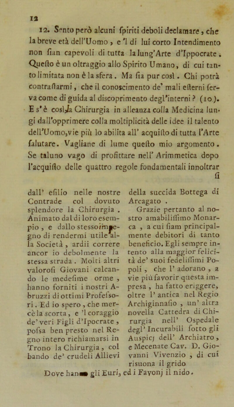 13 12. Sento però alcuni fpiriti deboli declamare, che la breve età dcirUomo j e '1 di lui corto Intendimento non fian capevoli di tutta lalung’Arte d’Ippocrate. Quefto è un oltraggio allo Spirito Umano, di cui tan- to limitata non è la sfera. Ma fia pur cosi. Chi potrà contrariarmi, che il conoscimento de’ mali edemi fer- va come di guida al discoprimento degl’interni ? (io). Es’è cosljia Chirurgia in alleanza colla Medicina lun- gi dairopprimere colla moltiplicità delle idee il talento dell’Uomo,vie più lo abilita all’ acquidodi tutta l’Arte falutare. Vagliane di lume quedo mio argomento. Se taluno vago di profittare nell’ Arimmetica dopo l’acquiflo delle quattro regole fondamentali innoltrar fi della succida Bottega di Arcagato . Grazie pertanto al no- stro amabiliifimo Monar- ca , a cui fiam principal- mente debitori di tanto beneficio. Egli sempre in- tento alla maggior felici- tà de’ suoi fedeliffimi Po- poli , che 1’ adorano , a vie più favorir questa im- presa , ha fatto enggere, oltre 1’ antica nel Regio Archiginnallo , un’ altra novella Cattedra di Chi- rurgia nell’ Ospedale degl’ Incurabili fotto gli Auspicj dell’ Archiatro , c Mecenate Cav. D. Gio- vanni Vivenzio , di cui risuona il grido Dove han-Mi gli Euri, ed i Favonj il nido. dall’ efilio nelle nostre Contrade col dovuto splendore la Chirurgia . Animato dal di loro esem- pio , e dallo stessoirn|ie- gno di rendermi utile al- la Società, ardii correre ancor io debolmente la stessa strada . Molti altri valorofi Giovani calcan- do le medefime orme , hanno forniti i nostri A- bruzzi di ottimi Profefso- ri. Ed io spero , che mer- cè la scorta, e’l coraggio de’veri Figli d’Ipocrate , pofsa ben presto nel Re- gno intero richiamarsi in Trono la Chirurgia , col bando de’ crudeli Allievi