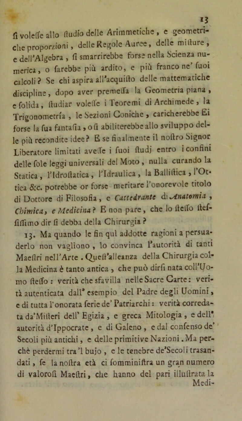 fi volcffe allo Audio delle Arimmetiche . e geometri- die proporzioni, delle Regole Auree, delle millure , c dell’Algebra , fi smarrirebbe forse nella Scienza nu- merica, o farebbe più ardito, e più franco ne’fuoi calcoli ? Se chi aspira all’acquifto delle mattematiche discipline, dopo aver prcmelTa la Geometria piana , efolida, fiudiar volclfc i Teoremi di Archimede , la Trigonometria , le Sezioni Coniche j caricherebbe Ei forse la fua fantafia ,ofi abiliterebbe allo sviluppo del- le più recondite idee? E se finalmente il noftro Signor Liberatore limitati aveXe i fuoi Audi entro i confini delle fole leggi universali del Moto , nulla curando la Statica, l’Idrofiatica, l’Idraulica, la Ballifiica , TOt- tica &c. potrebbe or forse meritare l’onorevole titolo di Dottore di Filosofia , e Cattedrante di Anatomia , Chimica, e Medicina f E non pare, che lo fi elfo fief- fifilmo dir fi debba della Chirurgia ? 13. Ma quando le fin qui addotte ragioni a persua- derlo non vaglìono , lo convinca l’autorità di tanti Maefiri nell’Arte . Qucfi’alleanza della Chirurgia col- la Medicina è tanto antica , che può dirfi nata coll’Uo- mo ftelfo: verità che sfavilla nelle Sacre Carte: veri- tà autenticata dall* esempio del Padre degli Uomini, c di tutta l'onorata ferie de’ Patriarchi : verità correda- ta da’Milleri dell’ Egizia , e greca Mitologia , e dell* autorità d’Ippocrate , e di Galeno , e dal confenso de’ Secoli più antichi, c delle primitive Nazioni. Ma per- chè perdermi tra’l bujo , e le tenebre de’Secoli trasan- dati , fc la noftra età ci fomminiftra un gran numero di valorofi Maefiri, che hanno del pari illufirata la Medi-