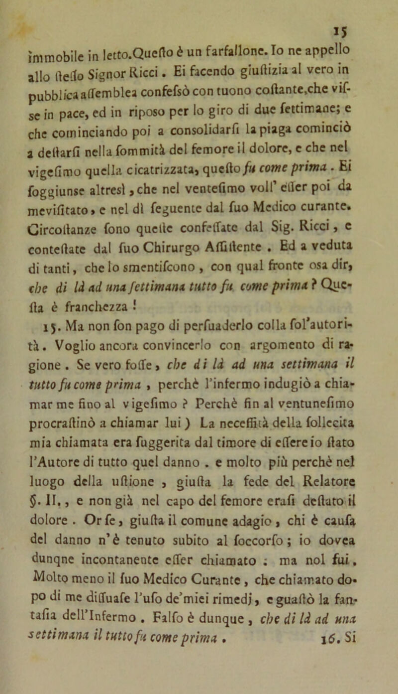 immobile in letto.Queflo è un farfallone. Io ne appello allo rte'-to Signor Ricci. Ei facendo gluftizia al vero in pubblica affemblea confefsòcon mono coftante.chc vif- sc in pace, ed in riposo per lo giro di due fettimaoe; e che cominciando poi a consolidarli la piaga cominciò a dellarfi nella fommità del femore il dolore, c che nel vigcQmo quella cicatrizzata, quellocome prima. Ei foggiunse altresì, che nel ventefimo voli’ eder poi da mevifitato» e nel di feguentc dal fuo Medico curante. Gircollanze fono quelle confelTate dal Sig. Ricci, c contedate dal fuo Chirurgo AlEllente . Ed a veduta di tanti, che lo smentifeono , con qual fronte osa dir, che di là ad una fettimana tutto fu come prima } Que- lla è franchezza ! 15. Ma non fon pago di pcrfuaderlo colla fol’autori- tà. Voglio ancora convincerlo con argomento di ra- gione . Se vero folle, che d i là ad una settimana il tutto fu coma prima , perchè Tinfermo indugiò a chia- mar me fino al vigefimo ? Perchè fin al ventunellmo procrallinò a chiamar lui ) La neceffità della follccita mia chiamata era fuggerita dal timore di clTereio dato l’Autore di tutto quel danno . e molto più perchè nel luogo della ullione , giuda la fede del Relatore §. II,, e non già nel capo del femore erafi dedato il dolore . Or fé, giuda il comune adagio, chi è caufa del danno n’è tenuto subito al foccorfo ; io dovea dunque incontanente elTer chiamato ; ma noi fui, Molto meno il fuo Medico Curante, che chiamato do- po di me dilfuafe l’ufo de’miei rimedi, e guadò la faa- talìa dell Infermo , Falfo è dunque , che di là ad una settimana il tuttofa come prima . i5. Si