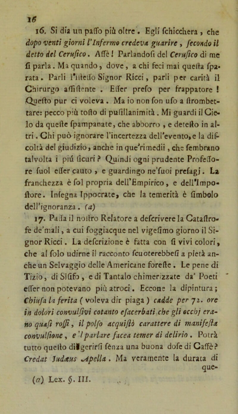 16. Si dia un pafTo più oltre . Egli fchicchera , che dopo venti giorni l'Infermo credeva guarire, fecondo il detto del Cerufìco. Affé ! Parlandofi del Cerufìco di me fi parla. Ma quando, dove, a chi feci mai quella fpa* rata. Parli rulcifo Signor Ricci, parli per carità il Chirurgo affiliente . EtTcr prefo per frappatore ! Quello pur ci voleva . Ma io non fon ufo a llrombec- tare: pecco più rollo di puQllanimità. Mi guardi il Cie- lo da quelle fpampanate, che abborro , e detefto in al- tri . Chi può ignorare l’incertezza dell'evento,e la diP- coirà del giudizio, anche in quc'rimedii, che fembmno talvolta i pili licuri ? Quindi ogni prudente ProfeiTo- re fuol ellcr cauto , e guardingo ne’fuoi prcfagj. La franchezza è fol propria deirEmpirico, e deU'lmpo- llore. Inlegna Ippocratc, che la temerità è (Imbolo dell’Ignoranza, (a) 17. Palla il nollro Relatore a defcrivere la Gatallro- fe de’mali, a cui foggiacque nel vigelimo giorno il Si- gnor Ricci. La defcrizione è fatta con fi vivi colori, che al folo udirne il racconto fcuoterebbeff a pietà an- che un Selvaggio delle Americane forelle. Le pene di Tizio, di Si Ufo , e di Tantalo chimerizzate da’Poeti effer non potevano più atroci. Eccone la dipintura; Chiufa Inferita ( voleva dir piaga ) cadde per 72. ore in dolori convulftvi cotanto efacerbati che gli ecchj era- no quaft rojffì, il polfo acquifiò carattere di manifefla convulftone, e ’/parlare facea temer di delirio. Potrà tutto quello dilgerirlì fénaa una buona dofe di Caffè? Credat Judteus spella. Ma veramente la durata di que- (r?) Lex. 5. III.