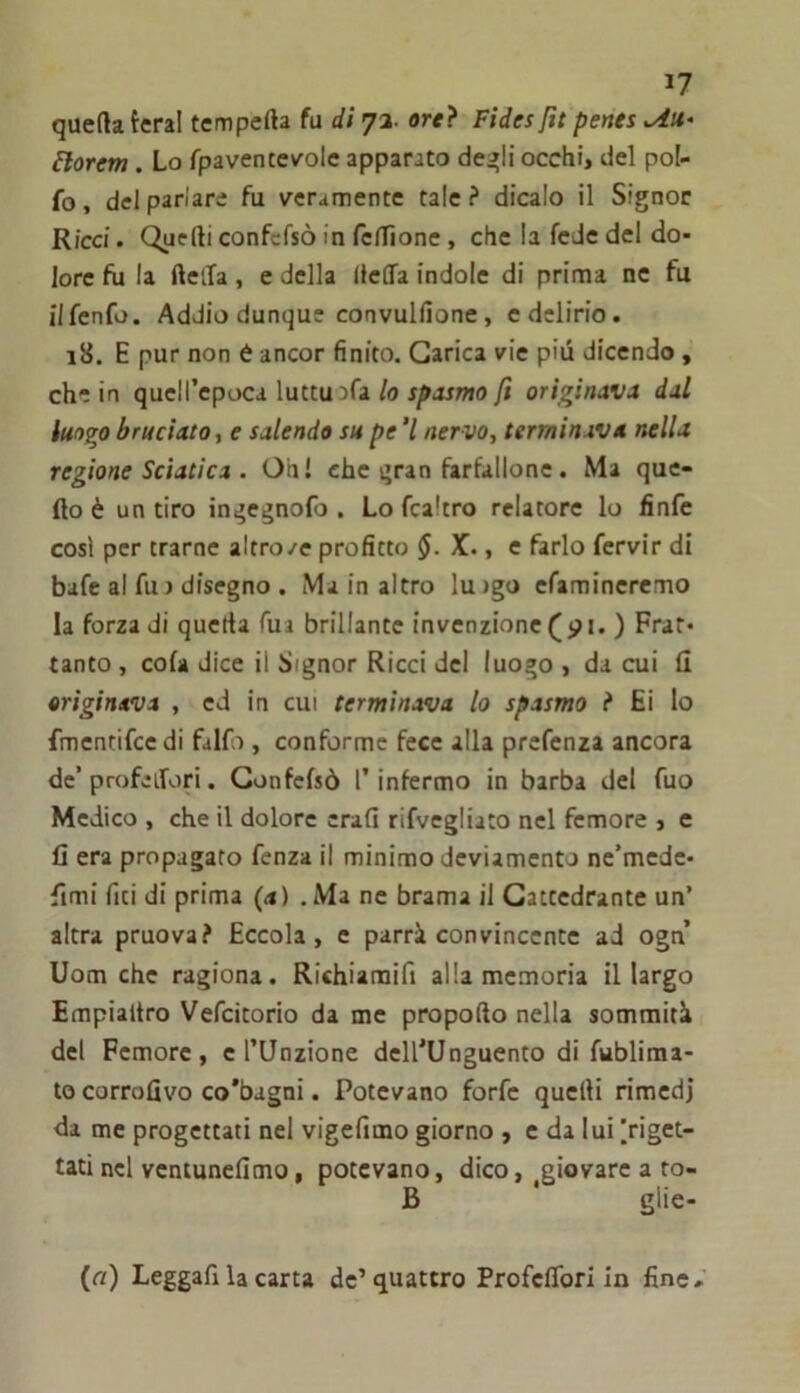 queftatcral tempefta fu di 73. orci Fides fit penes Florem. Lo fpaventevole apparato de^li occhi, del pol- fo, del parlare fu veramente tale? dicalo il Signor Ricci. Quelli confcfsò in felTionc , che la fede del do- lore fu la della, e della (lelTa indole di prima nc fu ilfenfo. Addio dunque convulfione, edclirio. 18. E pur non è ancor finito. Carica vie più dicendo, che in quell’epoca luttuafa io originava dal luogo bruciato, e salendo su pe 7 ner vo, terminava nella regione Sciatica . Oh! che qran farfallone. Ma que- llo è un tiro in^egnofo . Lo fcaltro relatore lo finfc così per trarne altro/e profitto X* » c farlo fervir di bafc al fu > disegno . Ma in altro lujgo efamincremo la forza di qucrta Tua brillante invenzione (<?i. ) Frat- tanto , cola dice il Signor Ricci del luogo , da cui il originava , ed in cut terminava lo spasmo ? Ei lo fmentifce di falfo , conforme fece alla prcfenza ancora de’profeifori. Confcfsò l’infermo in barba del fuo Medico , che il dolore crafi rifvegliato nel femore , e fi era propagato fcnza il minimo deviamento nc’mede- fimi fiti di prima (<*) .Ma ne brama il Cattedrante un’ altra pruova? Eccola, e parrà convincente ad ogn Uom che ragiona. Richiaraifi alla memoria il largo Empialtro Vefcitorio da me propollo nella sommità del Femore, e l’Unzione dell’Unguento di fubliraa- to corrofivo co’bagni. Potevano forfè quelli rimedi da me progettati nel vigefimo giorno , c da lui |rigct- tati nel vcntunelimo, potevano, dico, giovare a to- B * glie- («) Leggafi la carta de’quattro ProfclTori in fine.'