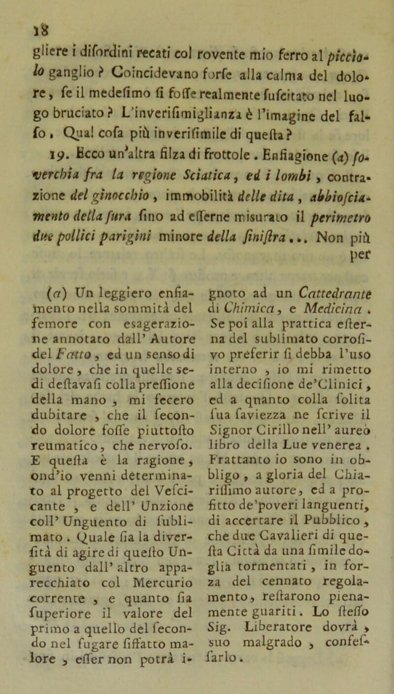 glicre I difordini recati col rovente mio ferro al picùìo- lo ganglio f Coincidevano forfè alla calma del dolo* re, fe il medefimo fi foffe realmente fufcitato nel luo- go bruciato? L’inverifimiglianzaè l’imagine del fal- fo • Qiia! cofa più inverifimile di quella ? 19. Kcco un’altra filza di frottole . Enfiagione (a) fo» verchia fra la regione Sciatica, ed i lombi, contra- zione de/gwoccù/o, immobilità df/ff , abbiofcU* mento della fura fino ad elTerne misurato il perimetro due pollici parigini minore (rt) Un leggiero enfia- mento nella sommità del femore con esagerazio- ne annotato dall’ Autore del Fatto , ed un senso di dolore , che in quelle se- di dcllavafi collaprelllone della mano , mi fecero dubitare , che il fecon- do dolore fofle piuttollo reumatico, che nervofo. E quella è la ragione, ond’io venni determina- to al progetto del Vefci- cante , e dell’ Unzione coll’ Unguento di fubli- mato . Quale fia la diver- lìtà di agire di quello Un- guento dall’ altro appa- recchiato col Mercurio corrente , e quanto fia fuperiore il valore del primo a quello del fecon- do nel fugare filfatto ma- lore , elTer non potrà i- della finiflra,*. Non più per gnoto ad un Cattedrante di Chimica, e Medicina . Se poi alla prattica eller- na del sublimato corrofi- vo preferir fi debba l’uso interno , io mi rimetto alla decifionc dc’Clinici, cd a qnanto colla lolita lua faviezza ne fcrive il Signor Cirillo nell’ aureo libro della Lue venerea . Frattanto io sono in ob- bligo , a gloria del Chia- rilfimo autore, cd a pro- fitto de’poveri languenti, di accertare il Pubblico , che due Cavalieri di que- lla Città da una limile do- glia tormentati , in for- za del cennato regola- mento, rellarono piena- mente guariti. Lo llelTo Sig. Liberatore dovrà » suo malgrado , confef* farlo.