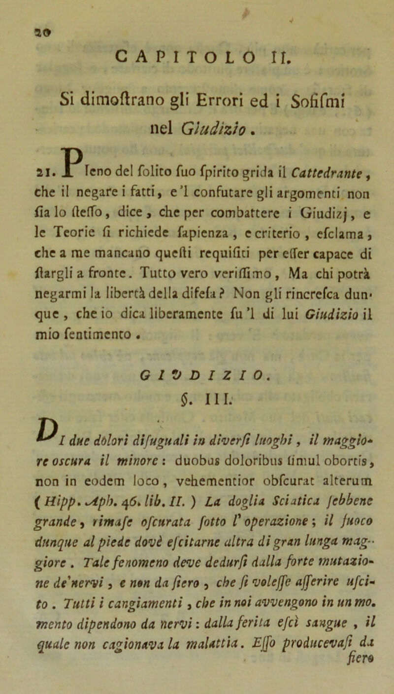 10 y CAPITOLO IL Si dimoflrano gli Errori ed i Sofifmi nel Giudizio» 21. Icno del folito fuo fpirito grida il Cattedrante, che il negare! fatti, eT confutare gli argomenti non fia lo ftelfo, dice, che per combattere i Giudizj, e le Teorie fi richiede fapienza , e criterio , efclama, che a me mancano quelli requifiti per elfer capace di llargli a fronte. Tutto vero verilfimo, Ma chi potrà negarmi la libertà della difela ? Non gli rincrefea dun- que , che io dica liberamente fu ’l di lui Giudizio il mio fenlimcnto . GIUDIZIO. 5. III. D ^ I due dolori difuguali ia diverfi luoghi, il maggio^- reoscura il minore', duobus doloribus limul obortis, non in eodem loco, vehementior obfcurat alterum {Hipp.<Aph./\6dib.lL) La doglia Sciatica jebbene grande, rimafe ofeurata fotta C operazione ; il fuoco dunque al piede dovè efeitarne altra di gran lunga mag- giore . Tale fenomeno deve dedurft dalla forte mutazio~ ne de'nervi, e non da fiero , che fi voleffe afferire ufei- to . Tutti i cangiamenti, che in noi avvengono in un mo, mento dipendono da nervi : dalla ferita efeì sangue , il quale non cagionava la malattìa. Ejfo producevafi da fiero