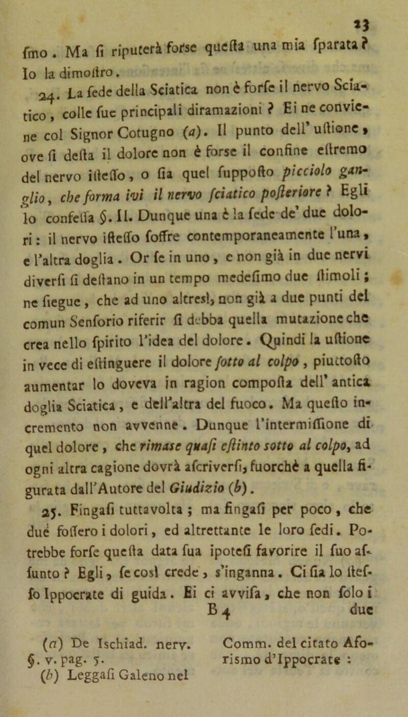 fmo. Ma fi riputerà forse quefia una mia fparata? Io ladimoltro. _ ^ 34. La fede della Sciatica non è forfè il nervo Scia- tico , colle fuc principali diramazioni ? Ei ne convie- ne col Signor Cotugno (a). Il punto deiruftionc, ove fi defta il dolore non è forse il confine ellrerao del nervo illeffo, o fia quel fuppofto picciolo glìoy che forma ivi il nervo fciatico pofleriore ? Egli lo confelfa $.11. Dunque una è la fede de’ due dolo- ri: il nervo ifteffo foffre contemporaneamente l’una, e l’altra doglia . Or fe in uno, c non già in due nervi diverfi fi dellano in un tempo medefimo due fiimoli ; ne fiegue, che ad uno altresì, non già a due punti del comun Senforio riferir fi debba quella mutazione che crea nello fpirito l’idea del dolore. Quindi la uftionc in vece di eftinguere il dolore /otto al colpo, piuttofto aumentar lo doveva in ragion comporta dell’ antica doglia Sciatica, e deiraitra del fuoco. Ma querto in- cremento non avvenne . Dunque rintermifllone di quel dolore, che rimase quaft cjìinto sotto al colpOy ad ogni altra cagione dovrà aferiverfi, fuorché a quella fi- gurata dall’Autore del Giudizio (h). aj. Fingafi tuttavolta ; ma fingali per poco , che due fodero i dolori, ed altrettante le loro fedi. Po- trebbe forfè querta data fua ipotefi favorire il fuo af- funto ? Egli, fe cosi crede , s’inganna. Ci fia lo llef- fo Ippocrate di guida. Ei ci avvifa, che non folo i B 4 due (n) De isehiad. nery. Comm. del citato Afo- §.v. pag. 5. rismod’Ippocrate : {h) Leggafi Galeno nel