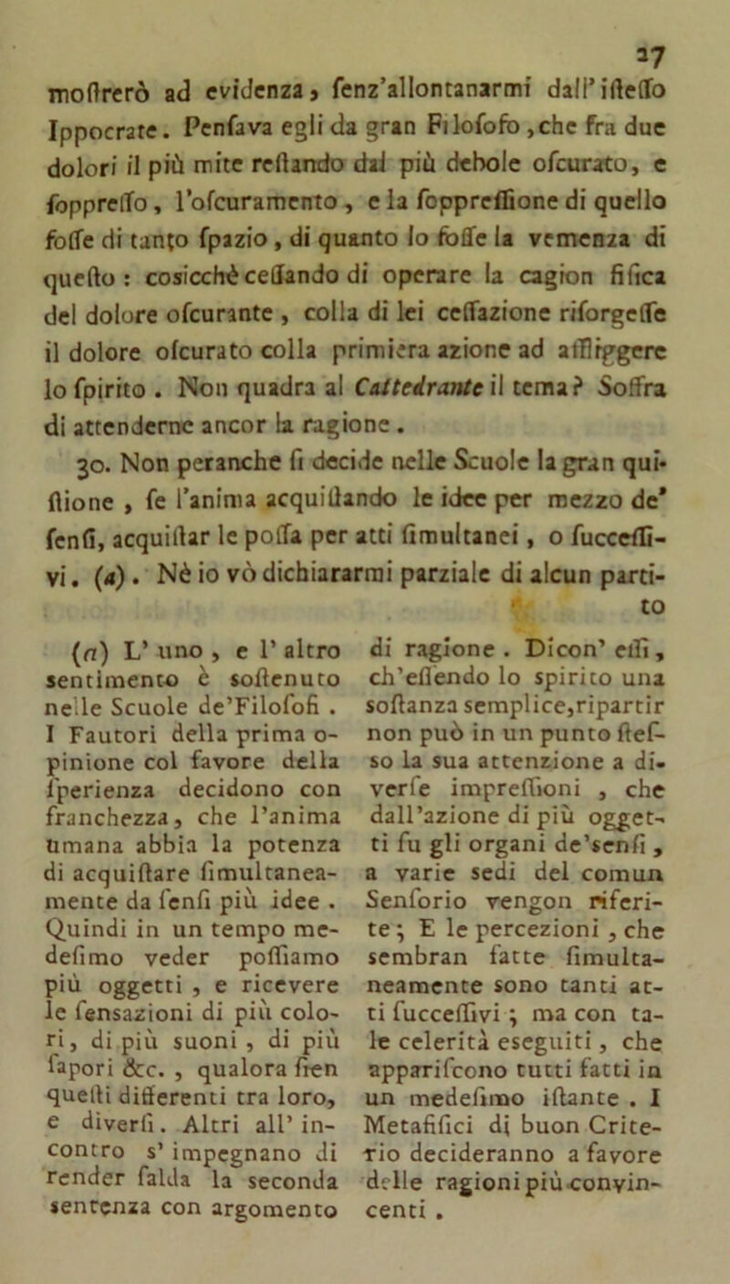 molìrerò ad evidenza» fenz’allontanarmi dall’irteffo Ippocrate. Penfava egli da gran Filofofb ,chc fra due dolori il più mite recando dai più debole ofeurato, e fopprelTo, lofcuramcnto, e la foppreflìone di quello foffe di tanto fpazio, di quanto lo foffe la vcmcnia di quello: cosicchècedando di operare la cagion fiftea del dolore ofeurante , colla di lei celfazione riforgelTe il dolore ofeurato colla primiera azione ad atTlrggere lo fpirito . Non quadra al CAtteirantc W tema? Soffra di attenderne ancor la ragione. 30. Non peranche fi decide nelle Scuole la gran qui* filone , fc l’anima acquillando le idee per mezzo de* fenfi, acquillar le poffa per atti fimultanci, o fucceflì- vi. (4). Nè io vò dichiararmi parziale di alcun parti- to (o) L’ uno , e 1’ altro sentiment-o è soffenuto nelle Scuole de’Filofofi . I Fautori della prima o- pinione col favore della Iperienza decidono con franchezza, che l’anima Umana abbia la potenza di acquiflare fimultanea- mente da fenfi più idee . Quindi in un tempo me- defimo veder poflìamo più oggetti , e ricevere le fensazioni di più colo- ri, di più suoni , di più fapori &c. , qualora fien quelli difierenti tra loro, e diverlì. Altri all’ in- contro s’ impegnano di render falda la seconda sentenza con argomento di ragione . Dicon’ eifi , ch’ellèndo lo spirito una soflanza semplice,ripartir non può in un punto flef- so la sua attenzione a di« verfe impreffìoni , che dall’azione di più ogget- ti fu gli organi de’senfi , a varie sedi del comun Senforio vengon riferi- te ; E le percezioni , che scmbran fatte fimulta- neamente sono tanti at- ti fucceffìvi; ma con ta- le celerità eseguiti, che apparifeono tutti fatti in un medefimo iftante . I Metafifici di buon Crite- rio decideranno a favore delle ragioni più-convin- centi .