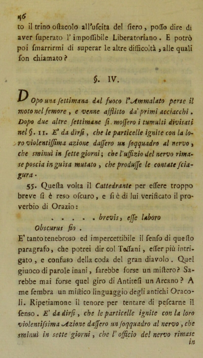 to il trinooftacolo all*ufcita del fiero, pofTo dire di aver fuperato l’impofflbile Liberatnriano . E potrò poi fmarrirmi di superar le altre difficoltà j alle quali fon chiamato? §. IV. Opo ma fettimana dal fuoco l^^tnmaUto perse il moto nel femore f e venne afflitto da'primi acciacchi » Dopo due altre fettimane fi. moffero i tumulti divisati nel§. 11. £’ da dirfi, che le particelle ignite con la lo- y ro violentìfjima azione dajfero un foqquadro al nervo, che sminuì in fette giorni ; che luffizio del nervo rima- se poscia in guisa mutato i che produffe le contate fcia- gura- 55. Quella volta il Cattedrante per elTere troppo breve fi è reso ofcuro, e fi è di lui verificato il prò* verbio di Orazio: brevisi effe labaro Obscurus fio . E’tanto tenebroso ed impercettibile il fenfo di quello paragrafo, che potrei dir col TalTani, elTer più intri- gato , e confuso della coda del gran diavolo. Quel giuoco di parole inani, farebbe forse unmillero? Sa- rebbe mai forse quel giro di Antitefi un Arcano ? A me fcmbra un millico linguaggio degli antichi Oraco- li. Ripetiamone il tenore per tentare di pefcarne il fenso . E' da dirfi, che le particelle ignite con la loro violentifsima Azione dajfero un foqquadro al nervo, che