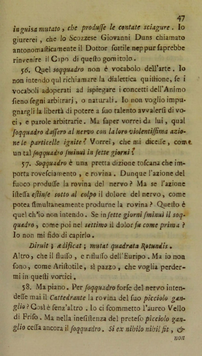 in guisa mutato , che produffe le contate sciagure. Io giurerei, che lo Scozzese Giovanni Duns chiamato antonomafticamente il Dottor fottile neppur faprebbe rinvenire il Cipo di quello gomitolo. 55. Quel soqquadro non è vocabolo dell’arte. Io non intendo qui richiamare la dialettica quillione, fc i vocaboli adoperati ad ispregare i concetti dell’Animo fieno fegni arbitrari, o naturali. Io non voglio impu- gnargli la libertà di potere a Aio talento avvalerli di vo- ci » e parole arbitrarie. Ma fapcr vorrei da lui, qual foqquadro daffero al nervo con laloro violentiffima azio- ne le particelle ignite^ Vorrei y che mi diccifc, comt un tal foqquadro fminuì in fette giorni f 57. Soqquadro è una pretta dizione tofeana che im- porta rovefeiamento , e rovina . Dunque l’azione del fuoco produOfe la rovina de) nervo ? Ma se l’azione UleCTa eflinfe sotto al colpo il dolore del nervo, come potea ffmultaneamentc produrne la rovina ? Qiieilo è quel ch*io non intendo. Se in fette giorni fminuì il soq- quadro y come poi nel settimo il dolor/« come prima ì Io non mi Ado di capirlo. Diruìt i ttdifìcat ; mutat quadrata I\otundis. Altro, che il flaifo , e nfluiTo deH’Euripo . Ma io non fono, come Ariilotilc, si pazzo , che voglia perder- mi in quelli vortici, 58. Ma piano. Per foqquadro forfe del nervo ìiiten- delTe mai il Cattedrante la rovina del fuo picciolo gan- glio ? Cosi è fenz’altro . lo ci feommetto l’aureo Vello di Frifo . Ma nella inelillcnza del pretefo picciolo gan- glio ceflfa ancora il foqqiudro. Si ex nìbilo nìhil fit, non