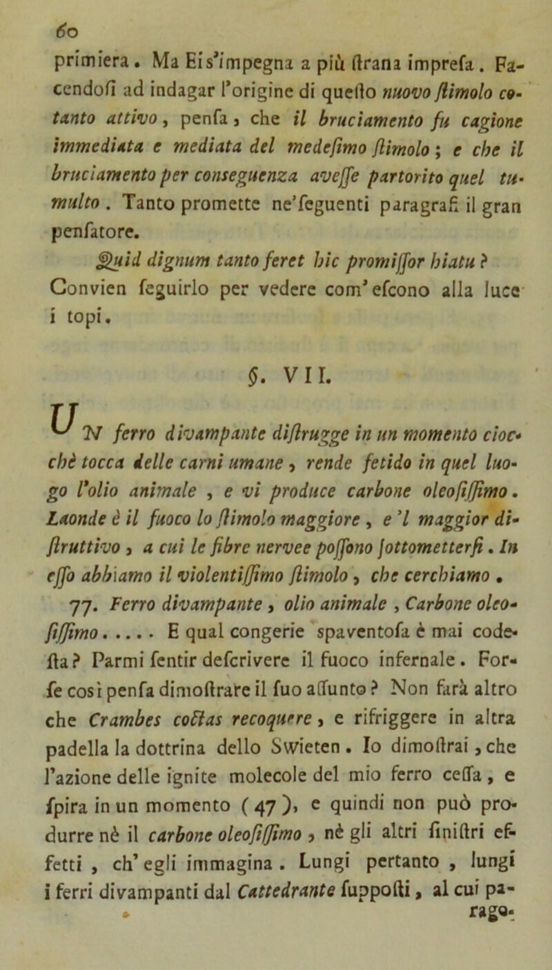 primiera. Ma Eis*impegna a più ftrana imprefa. Fa- cendofì ad indagar l’origine di quello nuovo /limolo co- tanto attivo, penfa j che il bruciamento fu cagione immediata e mediata del medefimo /limolo ; e che il bruciamento per conseguenza avejfe partorito quel tu- multo . Tanto promette ne’fcguenti paragrafi il gran peufatore. ^id dignum tanto feret hic promiffor hiatu ? Gonvien feguirlo per vedere com’efcono alla luce ì topi. §. VII. ferro divampante di/lrugge in un momento cioè* chè tocca ielle carni umane, rende fetido in quel luo- go Colio animale , e vi produce carbone oleofif/ìmo. Laonde è il fuoco lo /limolo maggiore, e V maggior dì- /Iruttìvo ) a cui le fibre nervee pojfono fottometterfi. In effo abbiamo il violenti/fimo /limolo, che cerchiamo , 77. Ferro divampante, olio animale , Carbone oleo- ft/Jimo E qual congerie spavcntofa è mai code- ila? Farmifentir defcrivere il fuoco infernale. For- fè così penfa diniollrare il fuo aOfunto ? Non farà altro che Crambes coClas recoqurre, e rifriggere in altra padella la dottrina dello Swieten . Io dimollrai, che l’azione delle ignite molecole del mio ferro ceffa, e fpira in un momento ( 47 )« c quindi non può pro- durre nè il carbone oleofìljimo ? nè gli altri lìnidri e& fetti , eh’ egli immagina . Lungi pertanto , lungi i ferri divampanti dal Cattedrante fuppofti, al cui pa- » rago-.