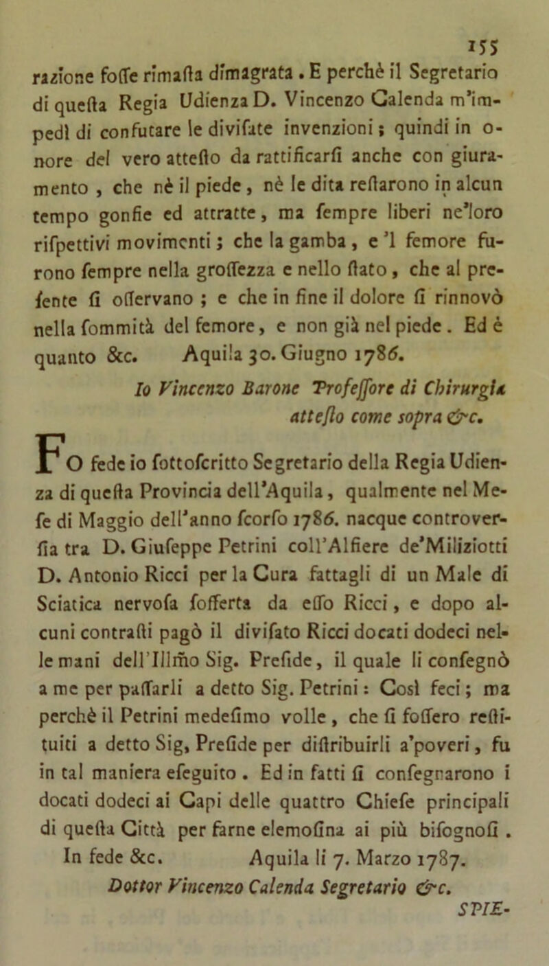 i5S razione fo(Tc rlmarta dimagrata . E perchè il Segretario di quella Regia Udienza D. Vincenzo Galenda m’im- pedl di confutare le divifate invenzioni ; quindi in o- nore del vero atteflo da rattificarfi anche con giura- mento , che nè il piede, nè le dita reflarono in alcun tempo gonfie ed attratte, ma fempre liberi ne’loro rifpettivi movimenti j che la gamba , c ’l femore fu- rono fempre nella groflezza e nello flato, che al pre- dente fi oflcrvano ; e che in fine il dolore fi rinnovò nella fommità del femore, e non già nel piede . Ed è quanto &c. Aquila 30. Giugno 1785. Io Vincenzo Barone Trofejfore di Chirurgin atteflo come sopra ^c. FO fede io fottoferitto Segretario della Regia Udien- za di quefta Provinda dell’Aquila, qualmente nel Me- fe di Maggio dell’anno feorfo 1786. nacque controver- fia tra D. Giufeppe Pctrini coll’Alfiere de’Miliziotti D. Antonio Ricci per la Cura fattagli di un Male di Sciatica nervofa {offerta da effo Ricci, e dopo al- cuni contraili pagò il divifato Ricci docati dodeci nel- le mani dcll’IIlmo Sig. Prcfidc, il quale li confegnò a me per paffarli a detto Sig. Pettini : Cosi feci ; ma perchè il Pettini medefimo volle, che fi foffero refti- tuiti a detto Sig, Prefide per diflribuirli a’poveri, fu in tal maniera efeguito . Ed in fatti fi confegnarono i docati dodeci ai Capi delle quattro Ghiefe principali di quefta Città per ftrne elemoGna ai più bifognofi . In fede &c. Aquila li 7. Marzo 1787. Dottor Vincenzo Calenda Segretario &c. SVIE-