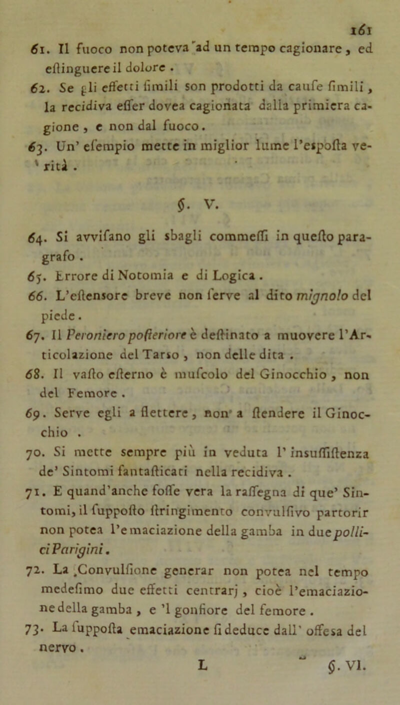 x6i 61. Il fuoco non poteva'ad un terapo cagionare , ed eflinguereil dolore . 62. Se fli cfletti limili son prodotti da caufe limili, la recidiva efler dovea cagionata dalla primiera ca- gione , c non dal fuoco. ^3. Un’eferapio mette in miglior lume l’eipolla vc- ' riti . §. V. 64. Si avvifano gli sbagli commeffi in quello para- grafo . Lrrore di Notomia e di Logica . 66. L’ellensore breve non ferve al dito myno/o del piede. 67. Il Peroniero pofìeriore h dc{^ìi\2to z muovere l’Ar- ticolazione del Tarso, non delle dita . 68. Il vallo ellerno è mufcolo del Ginocchio , non del Femore . 69. Serve egli a flettere, non* a llendere il Ginoc- chio . 70. Si mette sempre più in veduta l’insulfiftenza de’ Sintomi fantafticati nella recidiva . 71. E quand’anche fofle vera la raflegna di que’ Sin- tomi, il fuppofto llringimento convalfivo partorir non potea l’emaciazione della gamba induepo///- ci Parigini. 72. La .Gonvulflone generar non potea nel tempo medefimo due effetti centrar), cioè l’emaciazio- ne della gamba , e ’l gonfiore del femore . 73. La luppolla emaciazione fi deduce dall' offesa del nervo.