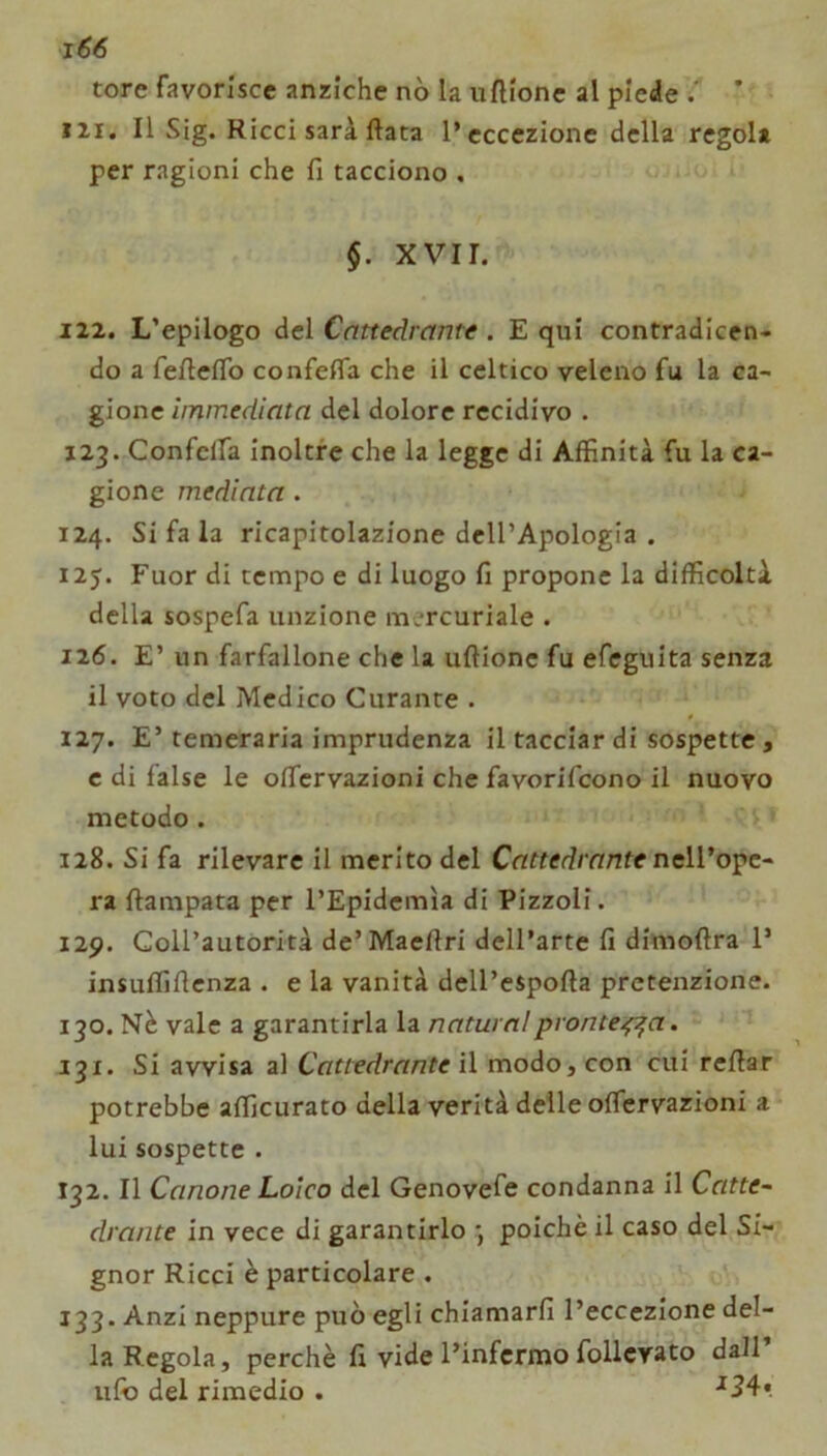 x66 tore favorisce anziché nò la uftionc al piede i ’ III. Il Sig. Ricci sarà ftata l’eccezione della regola per ragioni che fi tacciono . §. XVII. 122. L’epilogo del Cattedrante . E qui contradicen- do a fefteflb confefia che il celtico veleno fu la ca- gione immediata del dolore recidivo . 123. Confclfa inoltre che la legge di Affinità fu la ca- gione mediata. 124. Si fa la ricapitolazione dell’Apologià . 125. Fuor di tempo e di luogo fi propone la difficoltà della sospefa unzione mercuriale . 126. E’ un farfallone che la uftionc fu efeguita senza il voto del Medico Curante . 127. E’ temeraria imprudenza il tacciar di sospette , c di false le ofTcrvazioni che favorifeono il nuovo metodo. 128. Si fa rilevare il merito del Cattedrante neWo'^e-' ra ftampata per l’Epidemìa di Pizzoli. 129. Coll’autorità de’Maeftri dell’arte fi dimoftra 1’ insuffiflenza . e la vanità dell’espofta prctenzione. 130. Nè vale a garantirla la naturaiprantera. 131. Si avvisa al Cattedrante il modo, con cui refiar potrebbe afficurato della verità delle offervazioni a lui sospette . 132. Il Canone Laico del Genovefe condanna il Catte- drante in vece di garantirlo *, poiché il caso del Si- gnor Ricci è particolare . 133. Anzi neppure può egli chiamarli l’eccezione del- la Regola, perchè fi vide l’infermo follcvato dall Ilio del rimedio . ■*34«