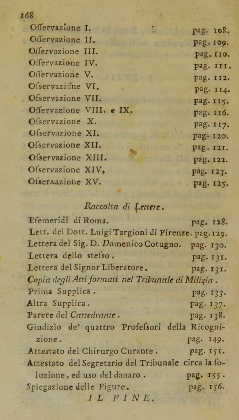 i68 OfTervazione I. 5, pag. 108. OfTervazione II. pag.109. Oflervazione III. pag. fio. OlTervazione IV. pag. III. Ofiervazionc V. pag. 112. Ofservaziohe VI. * pag. 114. Ofservazione VII. pag. 115. OfTervazione Vili, e IX. pag. 116. Ofservazione X. pag- 117* OTservazione XI. pag- 120. Ofservazione XII. % pag. 121. Ofservazione XIII. pag. 122. Ofservazione XIV, pag. 123. OfserAazione XV. pag. I2J. Raccolta dì l^etttre. Efemeridi di Roma. pag. 128. Lctt. del Dort. Luigi Targioni di Firenze, pag.iip. Lettera del Sig.D. Domenico Cotugno. pag. 130. Lettera dello stefso. pag. 131. Lettera del Signor Liberatore. pag. 131. Copia degli Atti formati nel Tribunale di Milizia . Prima Supplica . pag. 133. Altra Supplica. pag. 137. Parere del Cattedrante. pag. 138. Giudizio de’ quattro Profefsori della Ricogni- zione. pag. 149. Attestato del Chirurgo Curante . pag. 151. Attestato del Segretario del Tribunale circa la fo- luzione, ed uso del danaro . pag. 155. Spiegazione delle Figure. IL FINE. pag. 156.