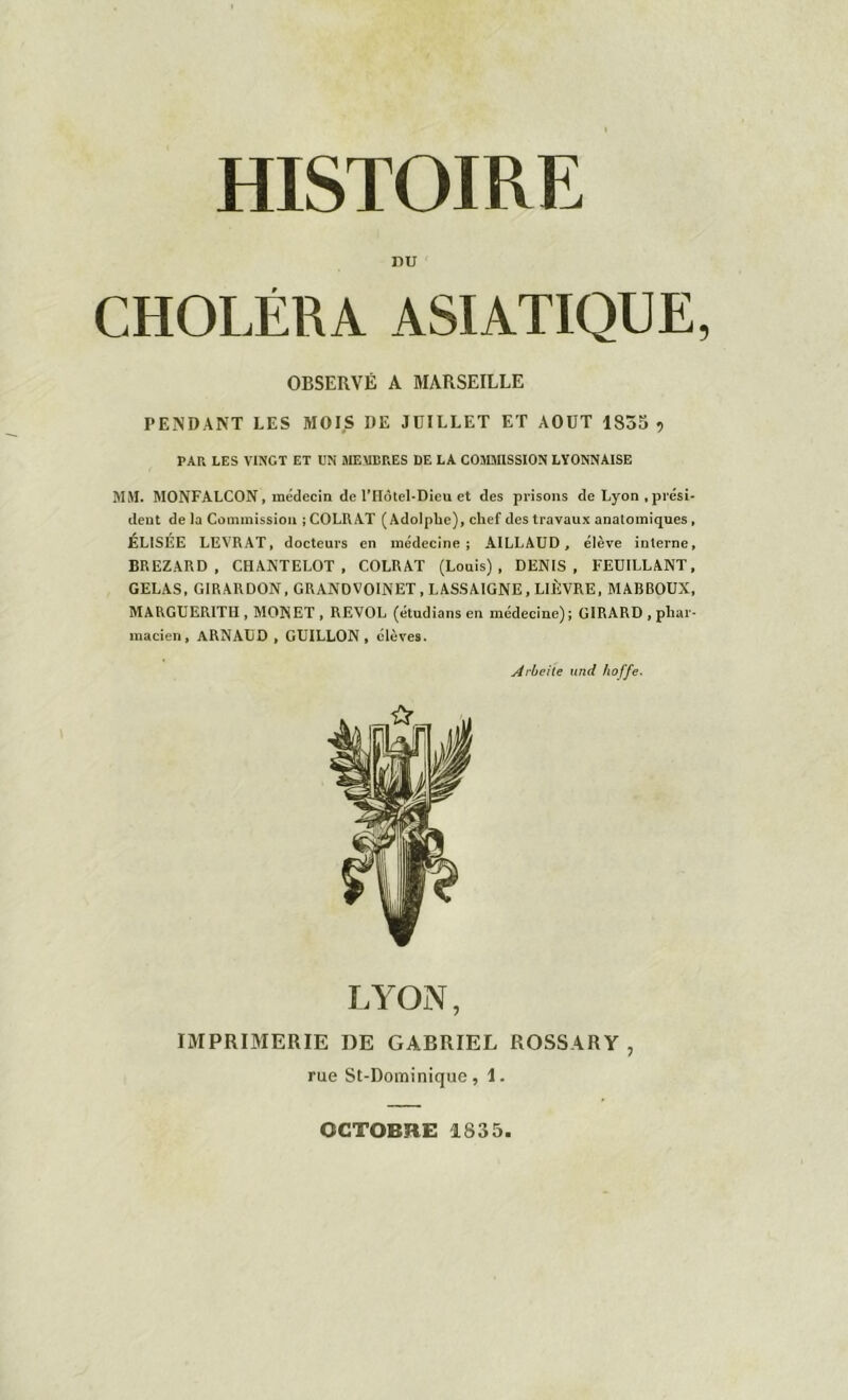 DU CHOLÉRA ASIATIQUE OBSERVÉ A MARSEILLE PENDANT LES MOIS DE JUILLET ET AOUT 1855 ? PAR LES VINGT ET UN MEMBRES DE LA COMMISSION LYONNAISE MM. MONFALCON, médecin de lYIôtel-Dieu et des prisons de Lyon , prési- dent delà Commission ;COLRAT (Adolphe), chef des travaux anatomiques, ELISÉE LEVRAT, docteurs en médecine; AILLAUD, élève interne, BREZARD , CHANTELOT, COLRAT (Louis), DENIS, FEUILLANT, GELAS, GIRARDON, GRANDVOINET, LASSAIGNE, LIÈVRE, MABBOUX, MARGUERITH , MON ET , REVOL (étudians en médecine); GIRARD , phar- macien, ARNAUD , GUILLON, élèves. Arbeile und hoffe. LYON, IMPRIMERIE DE GABRIEL ROSSARY , rue St-Dominique, 1. OCTOBRE 1835