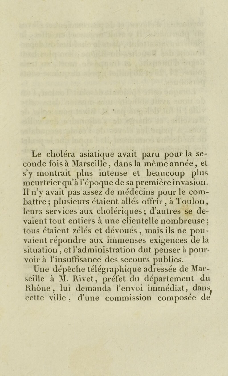 Le choléra asiatique avait paru pour la se- conde fois à Marseille, dans la même année, et s’y montrait plus intense et beaucoup plus meurtrier qu’à l’époque de sa première invasion. Il n’y avait pas assez de médecins pour le com- battre ; plusieurs étaient allés offrir , à Toulon, leurs services aux cholériques; d’autres se de- vaient tout entiers à une clientelle nombreuse; tous étaient zélés et dévoués , mais ils ne pou- vaient répondre aux immenses exigences de la situation , et l’administration dut penser à pour- voir à l’insuffisance des secours publics. Une dépêche télégraphique adressée de Mar- seille à M. Rivet, préfet du département du Rhône, lui demanda l’envoi immédiat, dans( cette ville , d’une commission composée de