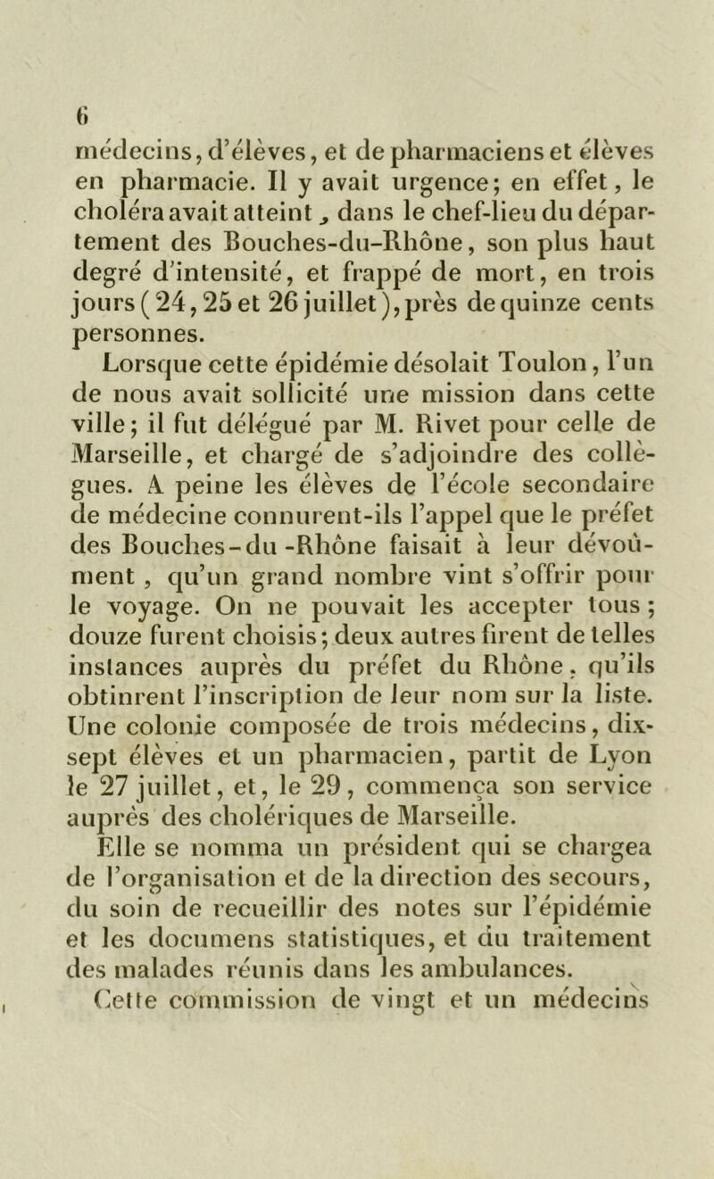 médecins, d’élèves, et de pharmaciens et élèves en pharmacie. Il y avait urgence; en effet, le choléra avait atteint dans le chef-lieu du dépar- tement des Bouches-du-Rhône, son plus haut degré d’intensité, et frappé de mort, en trois jours ( 24,25 et 26 juillet), près de quinze cents personnes. Lorsque cette épidémie désolait Toulon, l’un de nous avait sollicité une mission dans cette ville ; il fut délégué par M. Rivet pour celle de Marseille, et chargé de s’adjoindre des collè- gues. A. peine les élèves de l’école secondaire de médecine connurent-ils l’appel que le préfet des Bouches-du-Rhône faisait à leur dévoù- ment , qu’un grand nombre vint s’offrir pour le voyage. On ne pouvait les accepter tous ; douze furent choisis; deux autres firent de telles instances auprès du préfet du Rhône, qu’ils obtinrent l’inscription de leur nom sur la liste. Une colonie composée de trois médecins, dix- sept élèves et un pharmacien, partit de Lyon le 27 juillet, et, le 29, commença son service auprès des cholériques de Marseille. Elle se nomma un président qui se chargea de l’organisation et de la direction des secours, du soin de recueillir des notes sur l’épidémie et les documens statistiques, et du traitement des malades réunis dans les ambulances. Cette commission de vingt et un médecins I