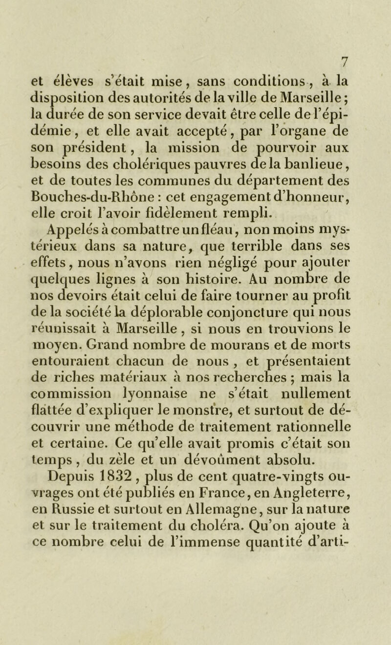 et élèves s’était mise, sans conditions, à la disposition des autorités de la ville de Marseille ; la durée de son service devait être celle de l’épi- démie , et elle avait accepté, par l’organe de son président, la mission de pourvoir aux besoins des cholériques pauvres delà banlieue, et de toutes les communes du département des Bouches-du-Rhône : cet engagement d’honneur, elle croit l’avoir fidèlement rempli. Appelés à combattre un fléau, non moins mys- térieux dans sa nature, que terrible dans ses effets , nous n’avons rien négligé pour ajouter quelques lignes à son histoire. Au nombre de nos devoirs était celui de faire tourner au profit de la société la déplorable conjoncture qui nous réunissait à Marseille, si nous en trouvions le moyen. Grand nombre de mourans et de morts entouraient chacun de nous , et présentaient de riches matériaux à nos recherches ; mais la commission lyonnaise ne s’était nullement flattée d’expliquer le monstre, et surtout de dé- couvrir une méthode de traitement rationnelle et certaine. Ce qu’elle avait promis c’était son temps , du zèle et un dévouaient absolu. Depuis 1832 , plus de cent quatre-vingts ou- vrages ont été publiés en France, en Angleterre, en Russie et surtout en Allemagne, sur la nature et sur le traitement du choléra. Qu’on ajoute à ce nombre celui de l’immense quantité d’arti-
