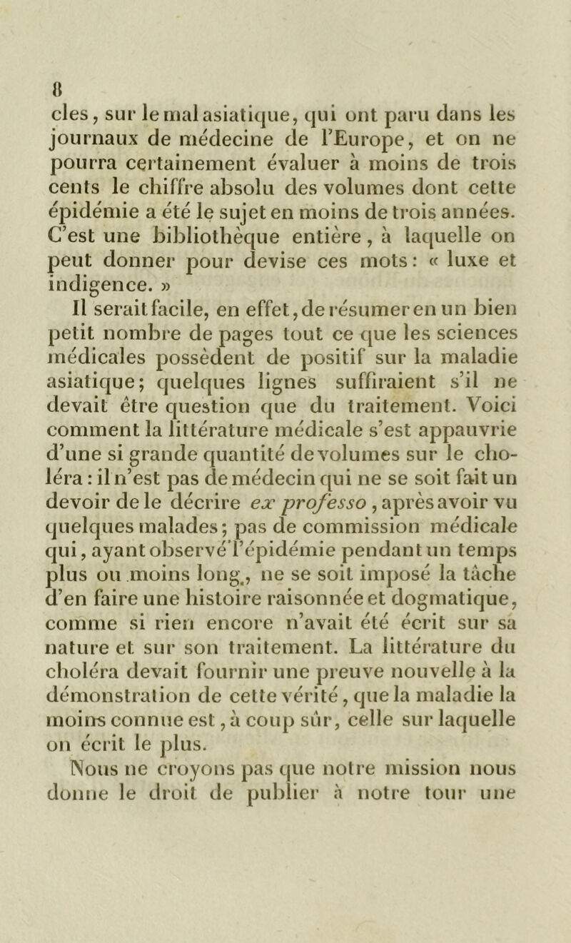 clés, sur le mal asiatique, qui ont paru dans les journaux de médecine de l’Europe, et on ne pourra certainement évaluer à moins de trois cents le chiffre absolu des volumes dont cette épidémie a été le sujet en moins de trois années. C’est une bibliothèque entière, à laquelle on peut donner pour devise ces mots : « luxe et indigence. » Il seraitfacile, en effet, de résumer en un bien petit nombre de pages tout ce que les sciences médicales possèdent de positif sur la maladie asiatique; quelques lignes suffiraient s’il ne devait être question que du traitement. Voici comment la littérature médicale s’est appauvrie d’une si grande quantité de volumes sur le cho- léra : il n’est pas de médecin qui ne se soit fait un devoir de le décrire ex professo , après avoir vu quelques malades; pas de commission médicale qui, ayant observé l’épidémie pendant un temps plus ou moins long, ne se soit imposé la tâche d’en faire une histoire raisonnée et dogmatique, comme si rien encore n’avait été écrit sur sa nature et sur son traitement. La littérature du choléra devait fournir une preuve nouvelle à la démonstration de cette vérité, que la maladie la moins connue est, à coup sûr, celle sur laquelle on écrit le plus. Nous ne croyons pas que notre mission nous donne le droit de publier à notre tour une