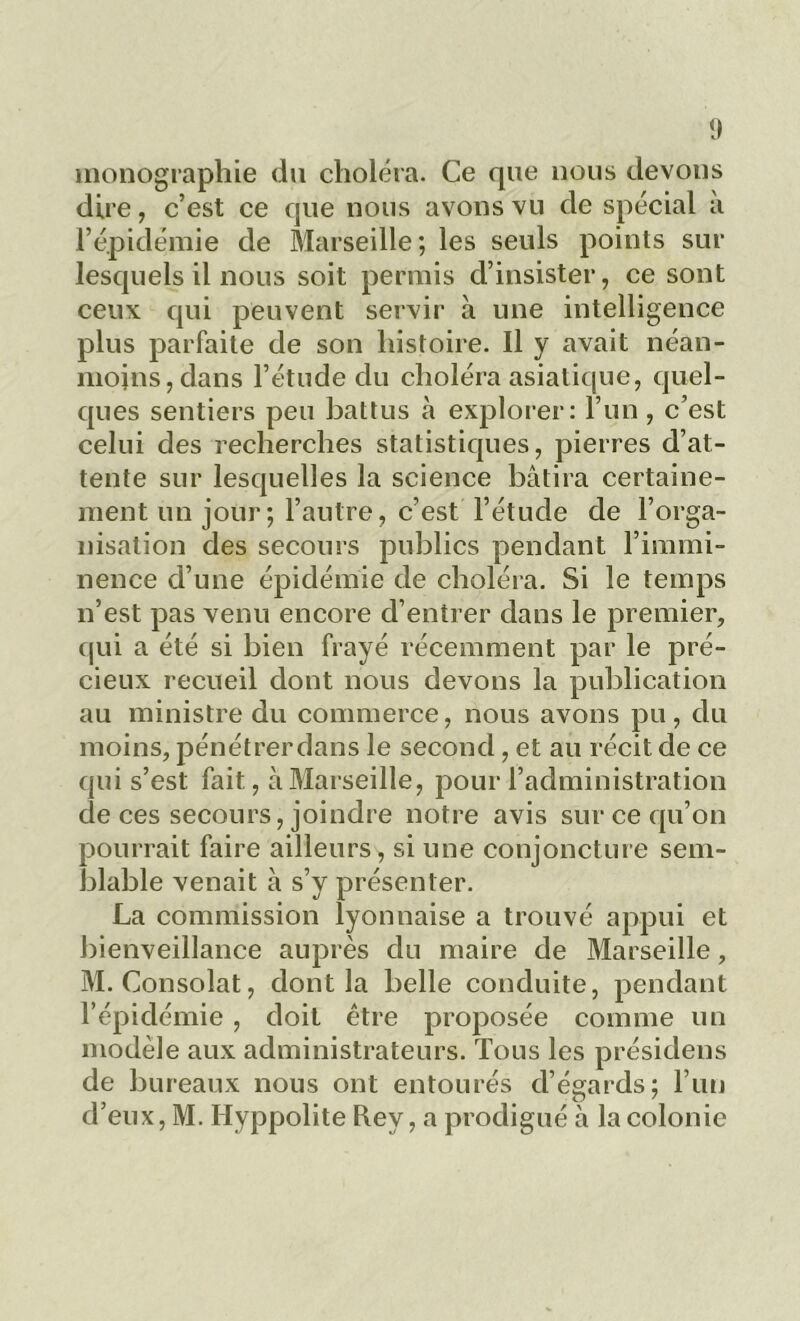 monographie du choléra. Ce que nous devons dire, c’est ce que nous avons vu de spécial à l’épidémie de Marseille; les seuls points sur lesquels il nous soit permis d’insister, ce sont ceux qui peuvent servir à une intelligence plus parfaite de son histoire. Il y avait néan- moins, dans l’étude du choléra asiatique, quel- ques sentiers peu battus à explorer: l’un , c’est celui des recherches statistiques, pierres d’at- tente sur lesquelles la science bâtira certaine- ment un jour ; l’autre, c’est l’étude de l’orga- nisation des secours publics pendant l’immi- nence d’une épidémie de choléra. Si le temps n’est pas venu encore d’entrer dans le premier, qui a été si bien frayé récemment par le pré- cieux recueil dont nous devons la publication au ministre du commerce, nous avons pu, du moins, pénétrer dans le second, et au récit de ce qui s’est fait, à Marseille, pour l’administration de ces secours, joindre notre avis sur ce qu’on pourrait faire ailleurs, si une conjoncture sem- blable venait à s’y présenter. La commission lyonnaise a trouvé appui et bienveillance auprès du maire de Marseille, M. Consolât, dont la belle conduite, pendant l’épidémie, doit être proposée comme un modèle aux administrateurs. Tous les présidens de bureaux nous ont entourés d’égards; l’un d’eux, M. Hyppolite Rey, a prodigué à la colonie