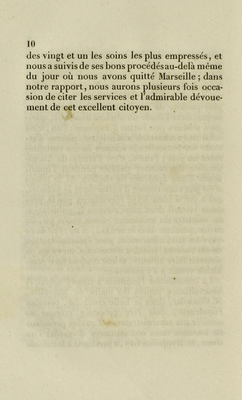 des vingt et un les soins les plus empressés, et nous a suivis de ses bons procédésau-delà même du jour où nous avons quitté Marseille ; dans notre rapport, nous aurons plusieurs fois occa- sion de citer les services et l’admirable dévoue- ment de cet excellent citoyen.