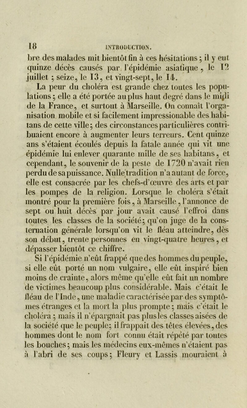 lire des malades mit bientôt fin à ces hésitations ; il y eut quinze décès causés par l’épidémie asiatique , le 12 juillet ; seize, le 13, et vingt-sept, le 14. La peur du choléra est grande chez toutes les popu- lations ; elle a été portée au plus haut degré dans le mqli de la France, et surtout à Marseille. On connaît l’orga- nisation mobile et si facilement impressionable des habi- tans de cette ville ; des circonstances particulières contri- buaient encore à augmenter leurs terreurs. Cent quinze ans s’étaient écoulés depuis la fatale année qui vit une épidémie lui enlever quarante mille de ses habitans, et cependant, le souvenir de la peste de 1720 n’avait rien perdu de sa puissance. Nulleiradilion n’a autant de force, elle est consacrée par les chefs-d’œuvre des arts et par les pompes de la religion. Lorsque le choléra s’était montré pour la première fois, à Marseille, l’annonce de sept ou huit décès par jour avait causé l’effroi dans toutes les classes de la société; qu’on juge de la cons- ternation générale lorsqu’on vit le fléau atteindre, dès son début, trente personnes en vingt-quatre heures, et dépasser bientôt ce chiffre. Si l’épidémie n’eût frappé que des hommes du peuple, si elle eût porté un nom vulgaire, elle eût inspiré bien moins de crainte, alors même qu’elle eût fait un nombre de victimes beaucoup plus considérable. Mais c’était le fléau de l’Inde, une maladie caractérisée par des symptô- mes étranges et la mort la plus prompte ; mais c’était le choléra ; mais il n’épargnait pas plus les classes aisées de la société que le peuple; il frappait des têtes élevées, des hommes dont le nom fort connu était répété par toutes les bouches; mais les médecins eux-mêmes n’étaient pas à l’abri de ses coups; Fleury et Lassis mouraient à