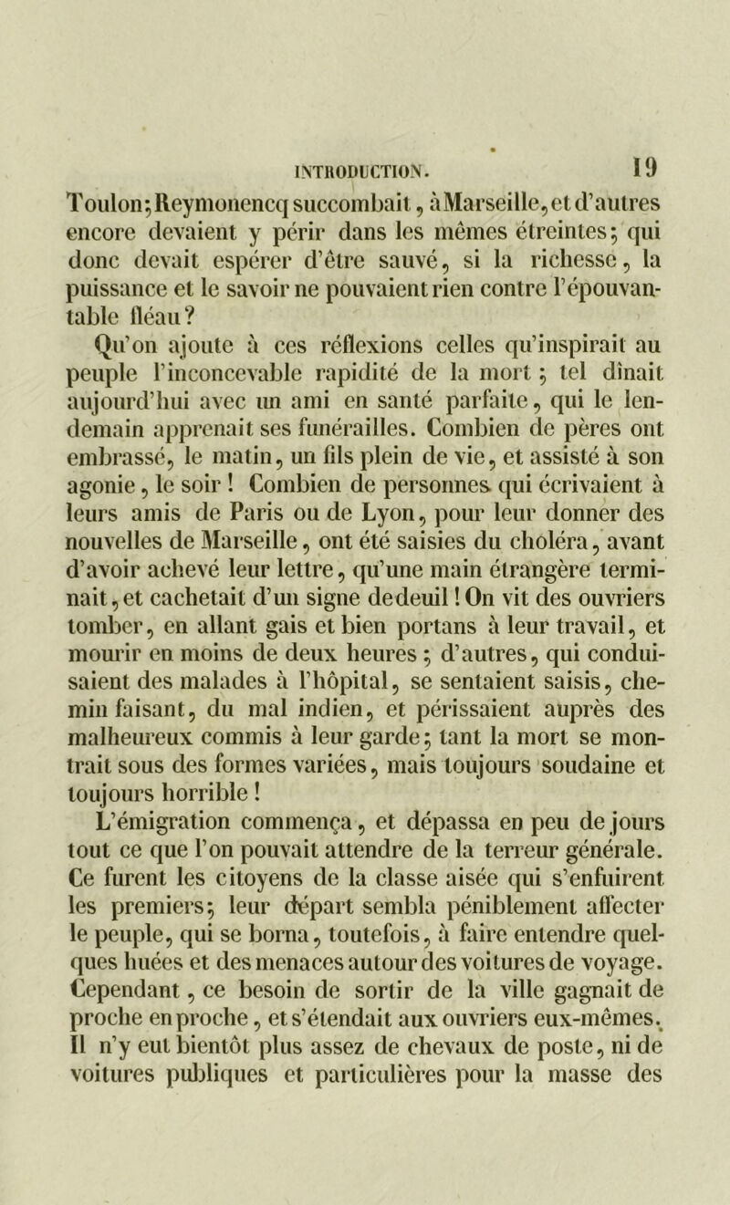 Toulon; Reymonencq succombait, àMarseill©, et d’autres encore devaient y périr dans les mêmes étreintes; qui donc devait espérer d’être sauvé, si la richesse, la puissance et le savoir ne pouvaient rien contre l’épouvan- table fléau? Qu’on ajoute à ces réflexions celles qu’inspirait au peuple l’inconcevable rapidité de la mort ; tel dînait aujourd’hui avec un ami en santé parfaite, qui le len- demain apprenait ses funérailles. Combien de pères ont embrassé, le matin, un fils plein de vie, et assisté à son agonie, le soir ! Combien de personnes qui écrivaient à leurs amis de Paris ou de Lyon, pour leur donner des nouvelles de Marseille, ont été saisies du choléra, avant d’avoir achevé leur lettre, qu’une main étrangère termi- nait, et cachetait d’un signe dedeuil !On vit des ouvriers tomber, en allant gais et bien portans à leur travail, et mourir en moins de deux heures ; d’autres, qui condui- saient des malades à l’hôpital, se sentaient saisis, che- min faisant, du mal indien, et périssaient auprès des malheureux commis à leur garde ; tant la mort se mon- trait sous des formes variées, mais toujours soudaine et toujours horrible ! L’émigration commença, et dépassa en peu de jours tout ce que l’on pouvait attendre de la terreur générale. Ce furent les citoyens de la classe aisée qui s’enfuirent les premiers; leur départ sembla péniblement affecter le peuple, qui se borna, toutefois, à faire entendre quel- ques huées et des menaces autour des voitures de voyage. Cependant, ce besoin de sortir de la ville gagnait de proche en proche, et s’étendait aux ouvriers eux-mêmes.. Il n’y eut bientôt plus assez de chevaux de poste, ni de voitures publiques et particulières pour la masse des