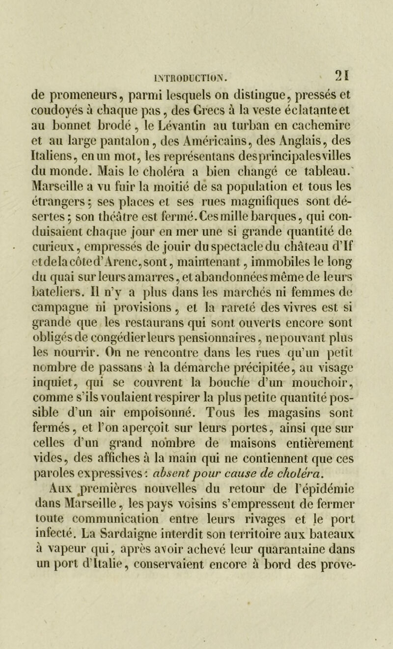 de promeneurs, parmi lesquels on distingue, pressés et coudoyés à chaque pas, des Grecs à la veste éclatante et au bonnet brodé , le Lévantin au turban en cachemire et au large pantalon, des Américains, des Anglais, des Italiens, en un mot, les représentans desprincipalesvilles du monde. Mais le choléra a bien changé ce tableau. Marseille a vu fuir la moitié de sa population et tous les étrangers ; ses places et ses rues magnifiques sont dé- sertes ; son théâtre est fermé. Ces mille barques, qui con- duisaient chaque jour en mer une si grande quantité de curieux, empressés de jouir du spectacle du château d’If etdelacôted’Arène,sont, maintenant, immobiles le long du quai sur leurs amarres, et abandonnées même de leurs bateliers. Il n’v a plus dans les marchés ni femmes de campagne ni provisions, et la rareté des vivres est si grande que les restaurans qui sont ouverts encore sont obligés de congédier leurs pensionnaires, nepouvant plus les nourrir. On ne rencontre dans les rues qu’un petit nombre de passans à la démarche précipitée, au visage inquiet, qui se couvrent la bouche d’un mouchoir, comme s’ils voulaient respirer la plus petite quantité pos- sible d’un air empoisonné. Tous les magasins sont fermés, et l’on aperçoit sur leurs portes, ainsi que sur celles d’un grand nombre de maisons entièrement vides, des affiches à la main qui ne contiennent que ces paroles expressives: absent pour cause de choléra. Aux premières nouvelles du retour de l’épidémie dans Marseille, les pays voisins s’empressent de fermer toute communication entre leurs rivages et le port infecté. La Sardaigne interdit son territoire aux bateaux à vapeur qui, après avoir achevé leur quarantaine dans un port d’Italie, conservaient encore à bord des prove-