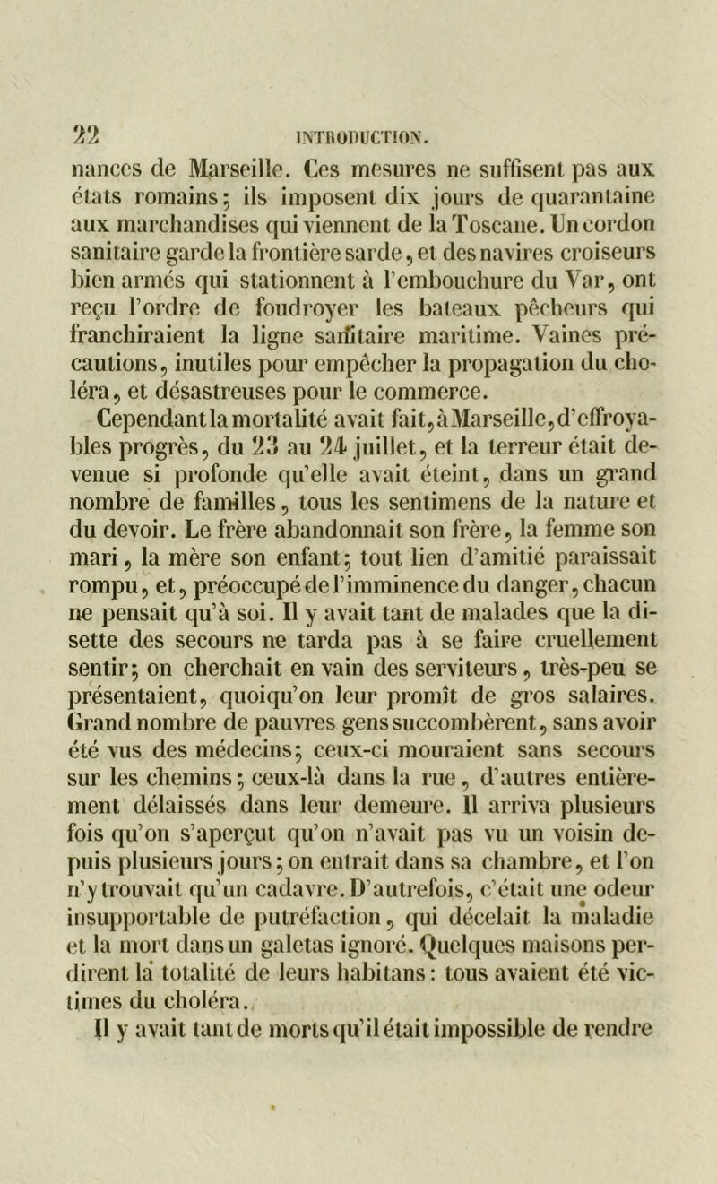 nances de Marseille. Ces mesures ne suffisent pas aux états romains; ils imposent dix jours de quarantaine aux marchandises qui viennent de la Toscane. Un cordon sanitaire garde la frontière sarde, et des navires croiseurs bien armés qui stationnent à l’embouchure du Var, ont reçu l’ordre de foudroyer les bateaux pêcheurs qui franchiraient la ligne sanitaire maritime. Vaines pré- cautions, inutiles pour empêcher la propagation du cho- léra, et désastreuses pour le commerce. Cependant la mortalité avait fait,àMarseille,d’effroya- bles progrès, du 23 au 24 juillet, et la terreur était de- venue si profonde qu’elle avait éteint, dans un grand nombre de familles, tous les senlimens de la nature et du devoir. Le frère abandonnait son frère, la femme son mari, la mère son enfant ; tout lien d’amitié paraissait rompu, et, préoccupé de l’imminence du danger, chacun ne pensait qu’à soi. Il y avait tant de malades que la di- sette des secours ne tarda pas à se faire cruellement sentir; on cherchait en vain des serviteurs, très-peu se présentaient, quoiqu’on leur promît de gros salaires. Grand nombre de pauvres gens succombèrent, sans avoir été vus des médecins; ceux-ci mouraient sans secours sur les chemins ; ceux-là dans la rue, d’autres entière- ment délaissés dans leur demeure. Il arriva plusieurs fois qu’on s’aperçut qu’on n’avait pas vu un voisin de- puis plusieurs jours ; on entrait dans sa chambre, et l’on n’y trouvait qu’un cadavre. D’autrefois, c’était une odeur insupportable de putréfaction, qui décelait la maladie et la mort dans un galetas ignoré. Quelques maisons per- dirent là totalité de leurs habitans : tous avaient été vic- times du choléra. Il y avait tant de morts qu’il était impossible de rendre