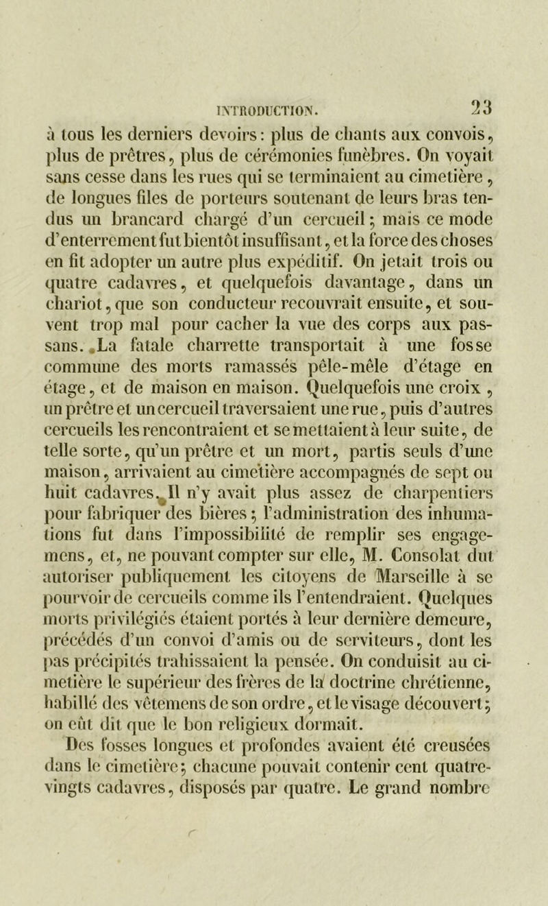 à tous les derniers devoirs: plus de chants aux convois, plus de prêtres, plus de cérémonies funèbres. On voyait sans cesse dans les rues qui se terminaient au cimetière, de longues fdes de porteurs soutenant de leurs bras ten- dus un brancard chargé d’un cercueil ; maïs ce mode d’enterrement fut bientôt insuffisant, et la force des choses en fil adopter un autre plus expéditif. On jetait trois ou quatre cadavres, et quelquefois davantage, dans un chariot,que son conducteur recouvrait ensuite, et sou- vent trop mal pour cacher la vue des corps aux pas- sa ns. _ La fatale charrette transportait à une fosse commune des morts ramassés pêle-mêle d’étage en étage, et de maison en maison. Quelquefois une croix , un prêtre et un cercueil traversaient une rue, puis d’autres cercueils les rencontraient et se mettaient à leur suite, de telle sorte, qu’un prêtre et un mort, partis seuls d’une maison, arrivaient au cimetière accompagnés de sept ou huit cadavres ^11 n’y avait plus assez de charpentiers pour fabriquer des bières ; l’administration des inhuma- tions fut dans l’impossibilité de remplir ses engage- mcns, et, ne pouvant compter sur elle, M. Consolât dut autoriser publiquement les citoyens de Marseille à se pourvoir de cercueils comme ils l’entendraient. Quelques morts privilégiés étaient portés à leur dernière demeure, précédés d’un convoi d’amis ou de serviteurs, dont les pas précipités trahissaient la pensée. On conduisit au ci- metière le supérieur des frères de la doctrine chrétienne, habillé des vêtemens de son ordre, et le visage découvert; on eût dit que le lion religieux dormait. Des fosses longues et profondes avaient été creusées dans le cimetière; chacune pouvait contenir cent quatre- vingts cadavres, disposés par quatre. Le grand nombre